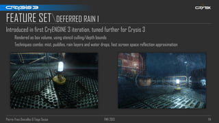 Pierre-Yves Donzallaz & Tiago Sousa FMX 2013 114
FEATURE SETDEFERRED RAIN I
Introduced in first CryENGINE 3 iteration, tuned further for Crysis 3
Rendered as box volume, using stencil culling/depth bounds
Techniques combo: mist, puddles, rain layers and water drops, fast screen space reflection approximation
 
