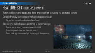 Pierre-Yves Donzallaz & Tiago Sousa FMX 2013 115
FEATURE SETDEFERRED RAIN II
Water puddles: world space, top down projection for texturing, via animated texture
Console friendly screen space reflection approximation
Vertical blur, no depth masking (visually sufficient)
Rain layers: multiple cones centered at camera origin
Snap to new location if camera distance > threshold
Translating rain texture uvs, down rain cones
Bonus trick: approximate rain light scattering, via bloom source
 