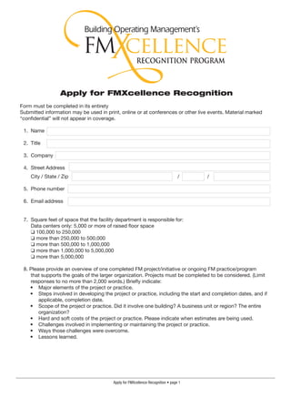 Apply for FMXcellence Recognition
Form must be completed in its entirety
Submitted information may be used in print, online or at conferences or other live events. Material marked
“confidential” will not appear in coverage.

 1. Name R.C. Herrin

 2. Title   Executive Director of Maintenance and Operations

 3. Company Hays Consolidated Independent School District

 4. Street Address    155 Beacon Hill Road
    City / State / Zip Buda                                                      / Texas   /   78610

 5. Phone number 512-268-8442

 6. Email address    herrinr@hayscisd.net


 7. Square feet of space that the facility department is responsible for:
    Data centers only: 5,000 or more of raised floor space
    ❑ 100,000 to 250,000
    ❑ more than 250,000 to 500,000
    ❑ more than 500,000 to 1,000,000
    ❑ more than 1,000,000 to 5,000,000
    ❑ more than 5,000,000

 8. Please provide an overview of one completed FM project/initiative or ongoing FM practice/program
    that supports the goals of the larger organization. Projects must be completed to be considered. (Limit
    responses to no more than 2,000 words.) Briefly indicate:
    • Major elements of the project or practice.
    • Steps involved in developing the project or practice, including the start and completion dates, and if
        applicable, completion date.
    • Scope of the project or practice. Did it involve one building? A business unit or region? The entire
        organization?
    • Hard and soft costs of the project or practice. Please indicate when estimates are being used.
    • Challenges involved in implementing or maintaining the project or practice.
    • Ways those challenges were overcome.
    • Lessons learned.




                                         Apply for FMXcellence Recognition • page 
 