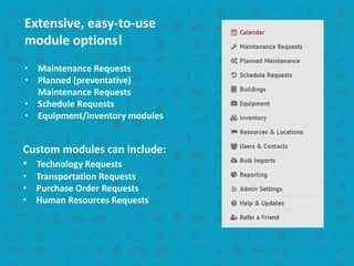 Extensive, easy-to-use
module options!
• Maintenance Requests
• Planned (preventative)
Maintenance Requests
• Schedule Requests
• Equipment/Inventory modules
Custom modules can include:
• Technology Requests
• Transportation Requests
• Purchase Order Requests
• Human Resources Requests
 