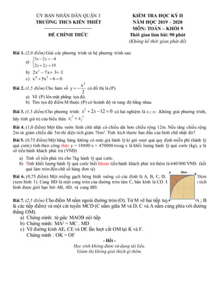 ỦY BAN NHÂN DÂN QUẬN 3
TRƯỜNG THCS KIẾN THIẾT
ĐỀ CHÍNH THỨC
KIỂM TRA HỌC KỲ II
NĂM HỌC 2019 – 2020
MÔN: TOÁN – KHỐI 9
Thời gian làm bài: 90 phút
(Không kể thời gian phát đề)
Bài 1. (2,0 điểm) Giải các phương trình và hệ phương trình sau:
a)








19
2
2
4
2
3
y
x
y
x
b) 2
2x – 7x 3 0
 
c) 4 2
x 5x 6 0
  
Bài 2. (1,5 điểm) Cho hàm số
2
x
y
2
  có đồ thị là (P).
a) Vẽ (P) lên mặt phẳng tọa độ.
b) Tìm tọa độ điểm M thuộc (P) có hoành độ và tung độ bằng nhau.
Bài 3. (1,5 điểm) Cho phương trình:
2
2 12 0
x x
   có hai nghiệm là x1; x2 .Không giải phương trình,
hãy tính giá trị của biểu thức
2 2
1 2
x x

Bài 4. (1,0 điểm) Một khu vườn hình chữ nhật có chiều dài hơn chiều rộng 12m. Nếu tăng chiều rộng
2m và giảm chiều dài 5m thì diện tích giảm 76m2. Tính kích thước ban đầu của hình chữ nhật đó?
Bài 5. (0,75 điểm) Một hãng hàng không có mức giá hành lý kí gửi vượt quá quy định miễn phí (hành lý
quá cước) tính theo công thức y = 18800 x + 470000 trong x là khối lượng hành lý quá cước (kg), y là
số tiền hành khách phải trả (VNĐ)
a) Tính số tiền phải trả cho 7kg hành lý quá cước.
b) Tính khối lượng hành lý quá cước biết khoản tiền hành khách phải trả thêm là 640 000 VNĐ. (kết
quả làm tròn đến chữ số hàng đơn vị)
Bài 6. (0,75 điểm) Một miếng gạch bông hình vuông có các đỉnh là A, B, C, D; độ dài cạnh là 20cm
(xem hình 1). Cung BD là một cung tròn của đường tròn tâm C, bán kính là CD. Em hãy tính diện tích
hình được giới hạn bởi AB, AD, và cung BD.
Bài 7. (2,5 điểm) Cho điểm M nằm ngoài đường tròn (O). Từ M vẽ hai tiếp tuyến MA; MB (A ; B
là các tiếp điểm) và một cát tuyến MCD (C nằm giữa M và D; C và A nằm cùng phía với đường
thẳng OM).
a) Chứng minh: tứ giác MAOB nội tiếp
b) Chứng minh: MA2 = MC . MD
c) Vẽ đường kính AE, CE và DE lần lượt cắt OM tại K và F.
Chứng minh : OK = OF
- Hết -
Học sinh không được sử dụng tài liệu.
Giám thị không giải thích gì thêm.
 