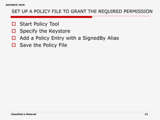 ADVANCE JAVA
Classified e-Material 13
SET UP A POLICY FILE TO GRANT THE REQUIRED PERMISSION
 Start Policy Tool
 Specify the Keystore
 Add a Policy Entry with a SignedBy Alias
 Save the Policy File
 