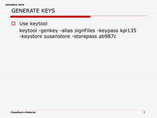 ADVANCE JAVA
Classified e-Material 7
GENERATE KEYS
 Use keytool
keytool -genkey -alias signFiles -keypass kpi135
-keystore susanstore -storepass ab987c
 