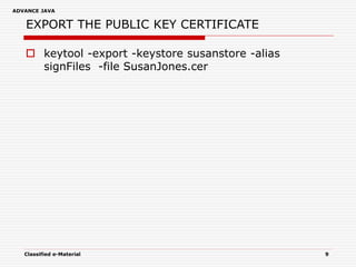 ADVANCE JAVA
Classified e-Material 9
EXPORT THE PUBLIC KEY CERTIFICATE
 keytool -export -keystore susanstore -alias
signFiles -file SusanJones.cer
 