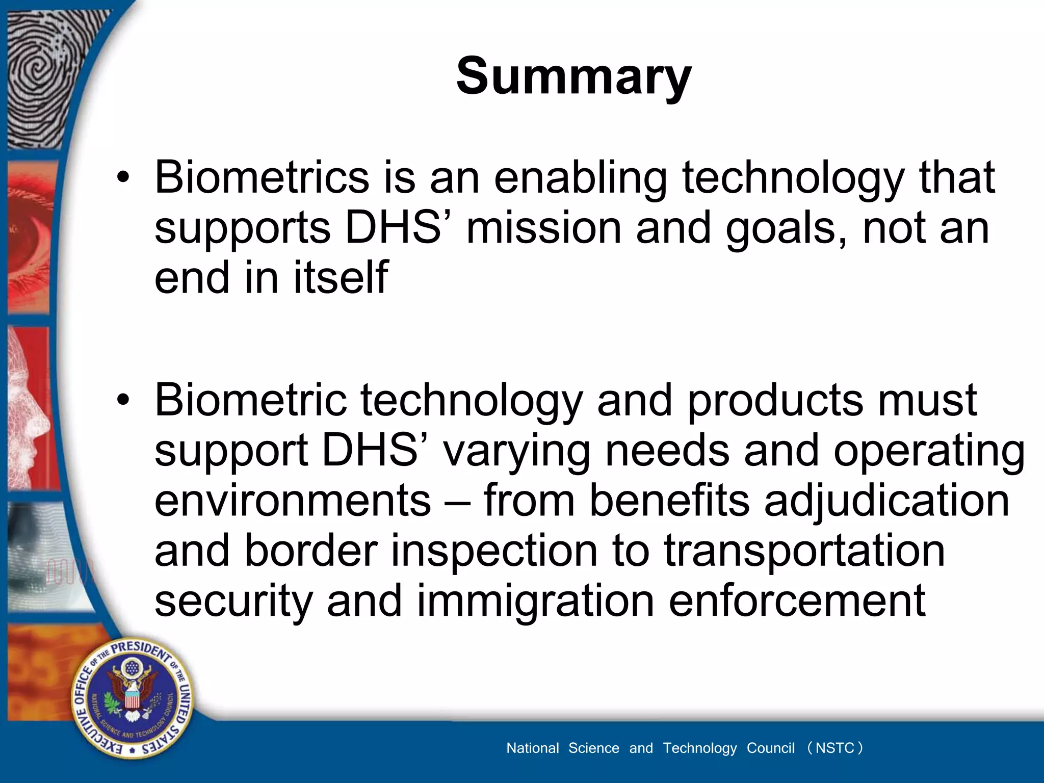 Summary
• Biometrics is an enabling technology that
  supports DHS’ mission and goals, not an
  end in itself

• Biometric technology and products must
  support DHS’ varying needs and operating
  environments – from benefits adjudication
  and border inspection to transportation
  security and immigration enforcement

                   National Science and Technology Council (NSTC)
 