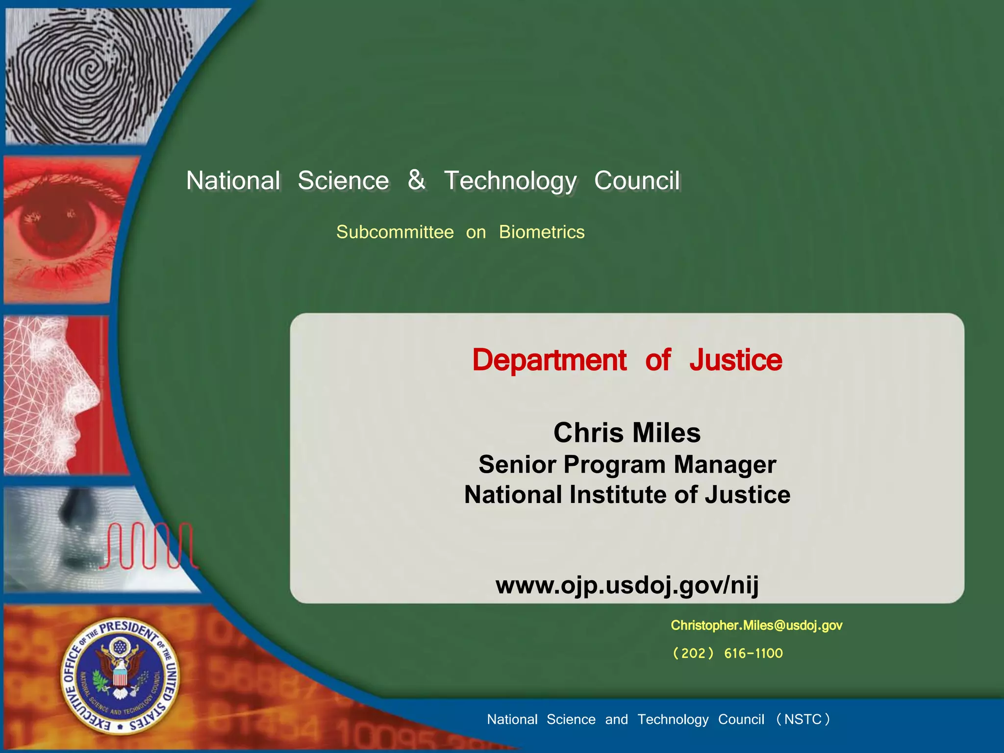 National Science & Technology Council
           Subcommittee on Biometrics



                         Department of Justice
                                  Chris Miles
                         Senior Program Manager
                        National Institute of Justice


                           www.ojp.usdoj.gov/nij
                                                  Christopher.Miles@usdoj.gov
                                                  (202) 616-1100


                          National Science and Technology Council (NSTC)
 