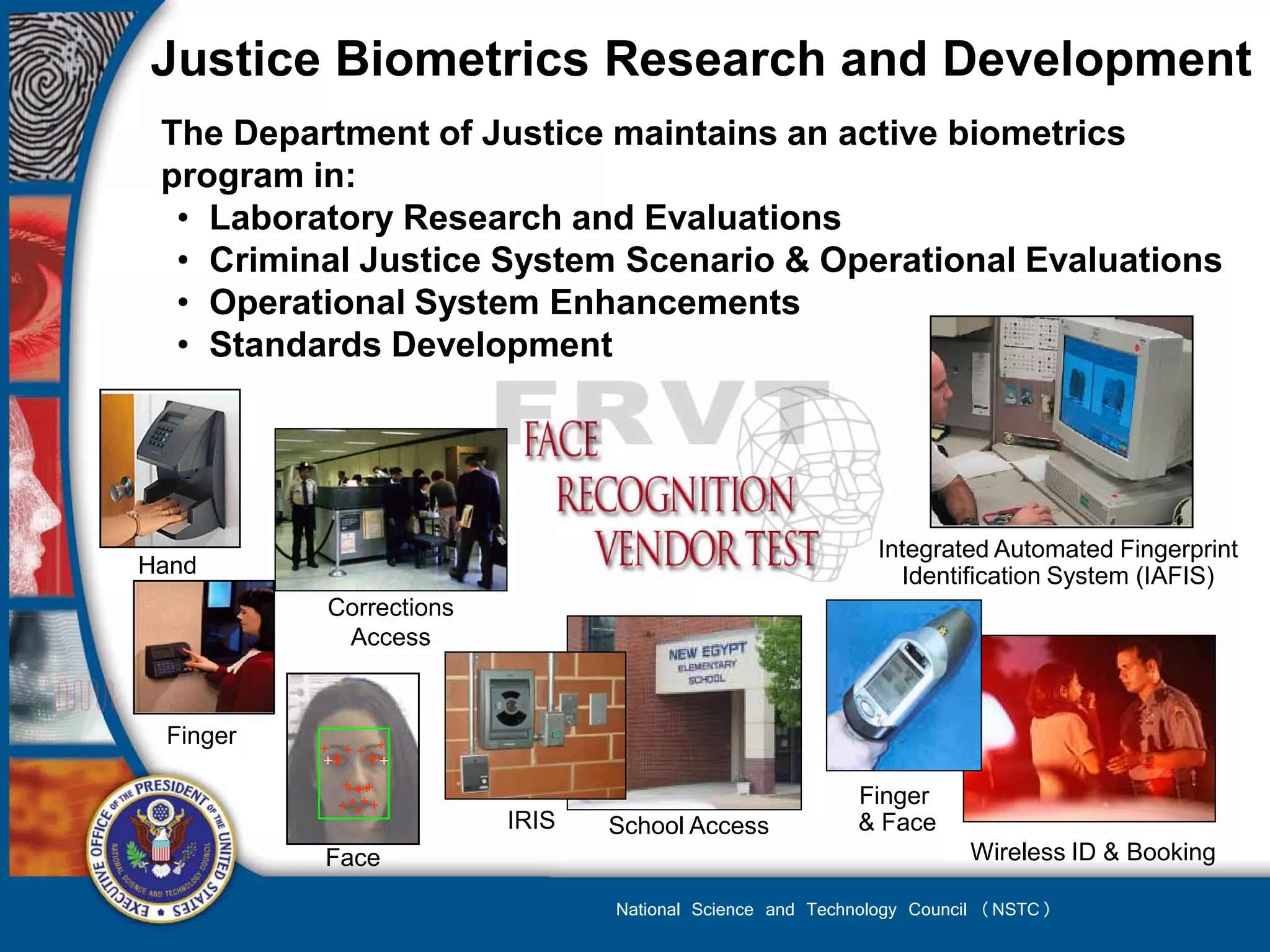 Justice Biometrics Research and Development
 The Department of Justice maintains an active biometrics
 program in:
  • Laboratory Research and Evaluations
  • Criminal Justice System Scenario & Operational Evaluations
  • Operational System Enhancements
  • Standards Development




                                                          Integrated Automated Fingerprint
Hand                                                        Identification System (IAFIS)
          Corrections
           Access


 Finger

                                                        Finger
                        IRIS   School Access            & Face
          Face                                                      Wireless ID & Booking

                               National Science and Technology Council (NSTC)
 