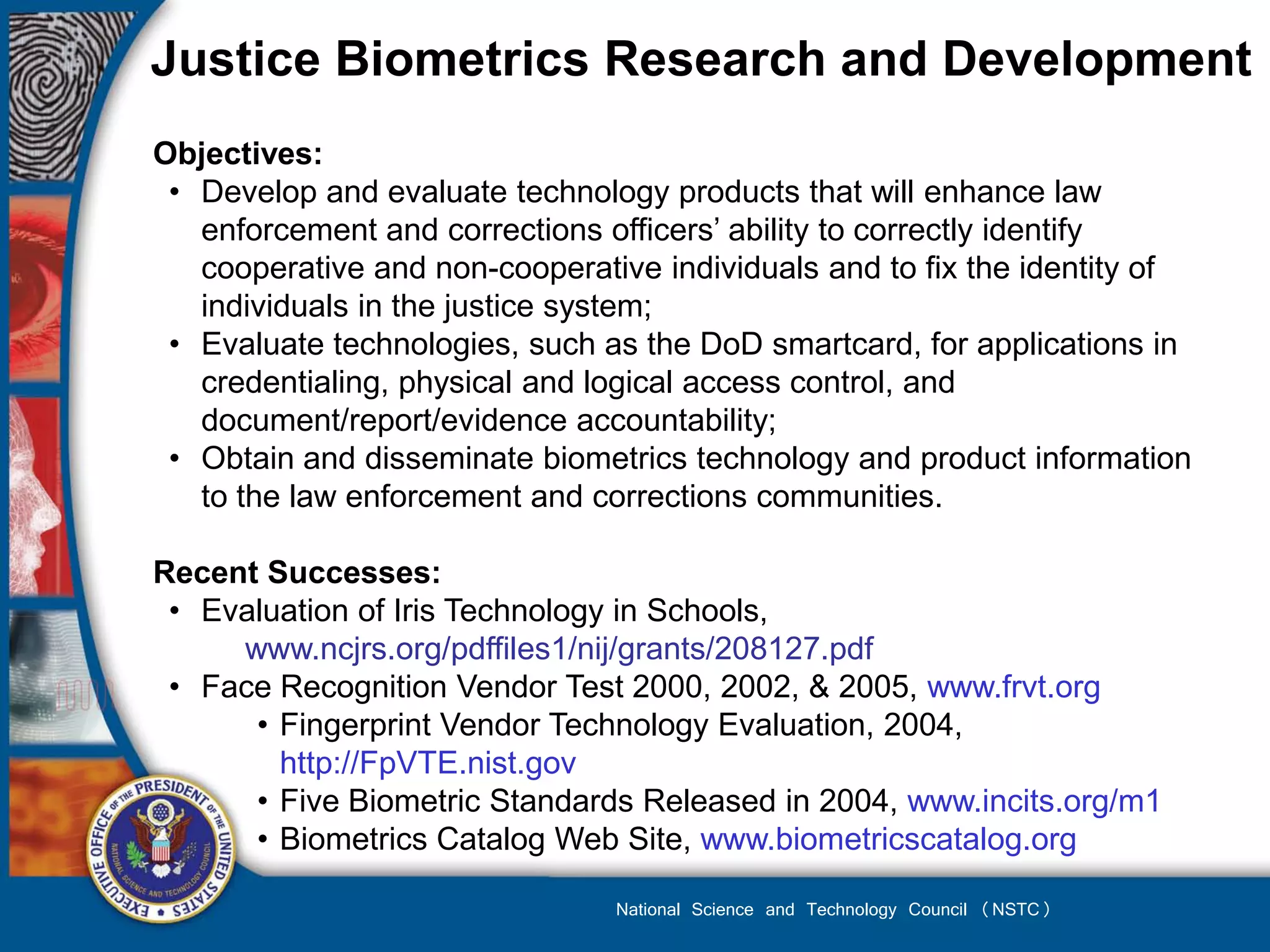 Justice Biometrics Research and Development
Objectives:
 • Develop and evaluate technology products that will enhance law
   enforcement and corrections officers’ ability to correctly identify
   cooperative and non-cooperative individuals and to fix the identity of
   individuals in the justice system;
 • Evaluate technologies, such as the DoD smartcard, for applications in
   credentialing, physical and logical access control, and
   document/report/evidence accountability;
 • Obtain and disseminate biometrics technology and product information
   to the law enforcement and corrections communities.

Recent Successes:
 • Evaluation of Iris Technology in Schools,
     www.ncjrs.org/pdffiles1/nij/grants/208127.pdf
 • Face Recognition Vendor Test 2000, 2002, & 2005, www.frvt.org
      • Fingerprint Vendor Technology Evaluation, 2004,
        http://FpVTE.nist.gov
      • Five Biometric Standards Released in 2004, www.incits.org/m1
      • Biometrics Catalog Web Site, www.biometricscatalog.org

                                National Science and Technology Council (NSTC)
 