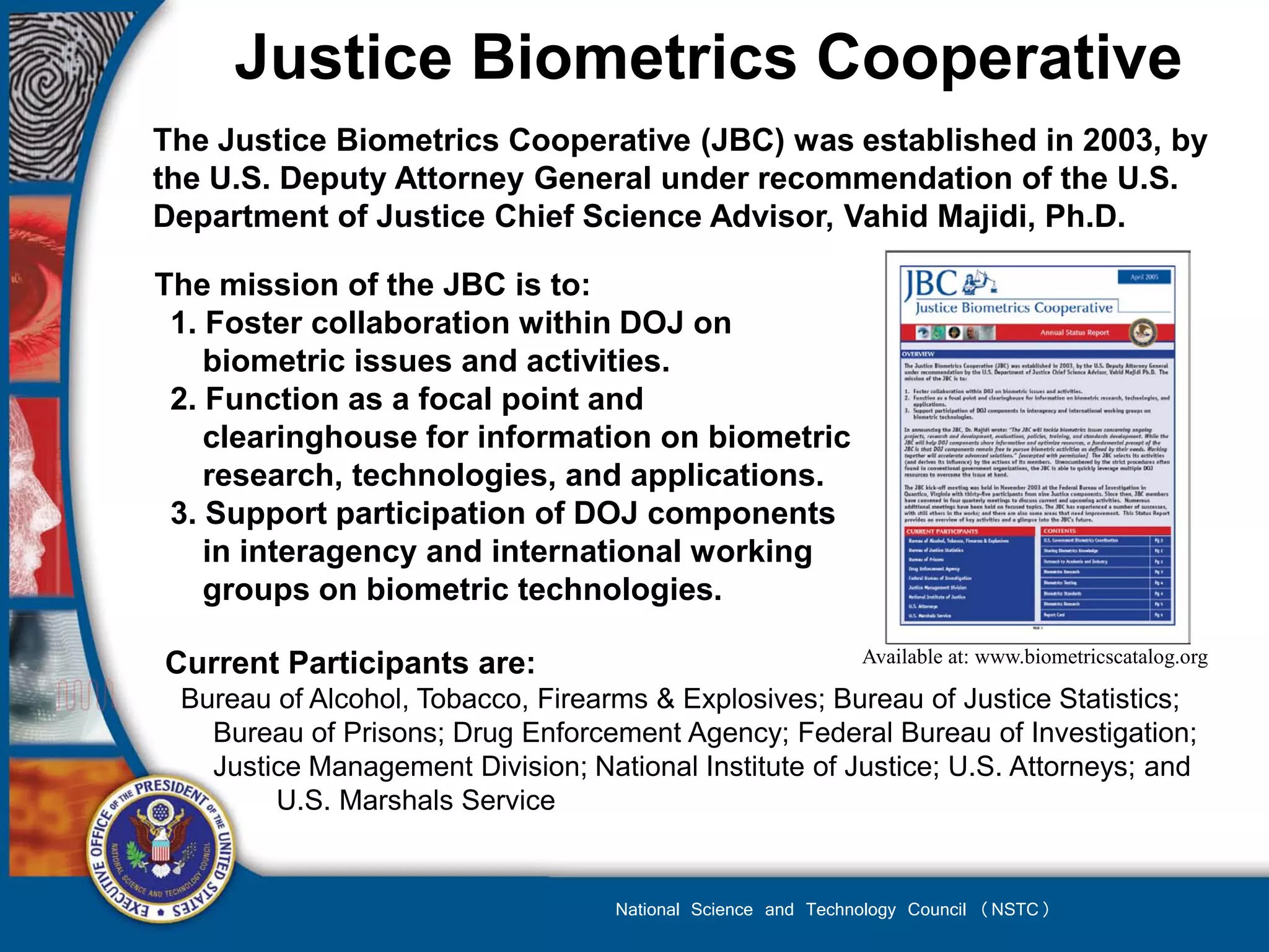 Justice Biometrics Cooperative
The Justice Biometrics Cooperative (JBC) was established in 2003, by
the U.S. Deputy Attorney General under recommendation of the U.S.
Department of Justice Chief Science Advisor, Vahid Majidi, Ph.D.

The mission of the JBC is to:
 1. Foster collaboration within DOJ on
    biometric issues and activities.
 2. Function as a focal point and
    clearinghouse for information on biometric
    research, technologies, and applications.
 3. Support participation of DOJ components
    in interagency and international working
    groups on biometric technologies.

Current Participants are:                                   Available at: www.biometricscatalog.org

 Bureau of Alcohol, Tobacco, Firearms & Explosives; Bureau of Justice Statistics;
   Bureau of Prisons; Drug Enforcement Agency; Federal Bureau of Investigation;
   Justice Management Division; National Institute of Justice; U.S. Attorneys; and
        U.S. Marshals Service


                                   National Science and Technology Council (NSTC)
 