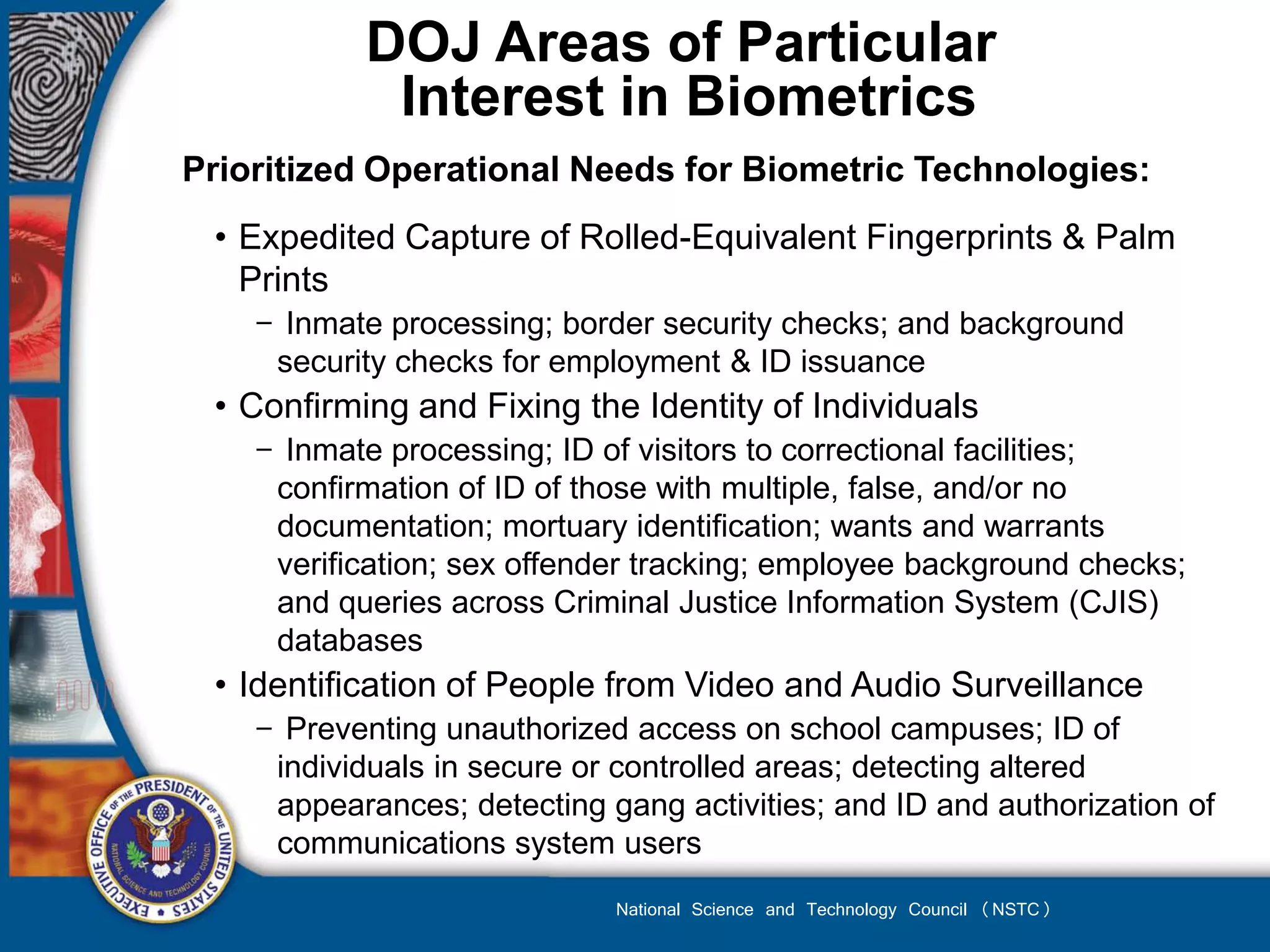 DOJ Areas of Particular
            Interest in Biometrics
Prioritized Operational Needs for Biometric Technologies:
 • Expedited Capture of Rolled-Equivalent Fingerprints & Palm
   Prints
    − Inmate processing; border security checks; and background
     security checks for employment & ID issuance
 • Confirming and Fixing the Identity of Individuals
    − Inmate processing; ID of visitors to correctional facilities;
     confirmation of ID of those with multiple, false, and/or no
     documentation; mortuary identification; wants and warrants
     verification; sex offender tracking; employee background checks;
     and queries across Criminal Justice Information System (CJIS)
     databases
 • Identification of People from Video and Audio Surveillance
    − Preventing unauthorized access on school campuses; ID of
     individuals in secure or controlled areas; detecting altered
     appearances; detecting gang activities; and ID and authorization of
     communications system users
                             National Science and Technology Council (NSTC)
 