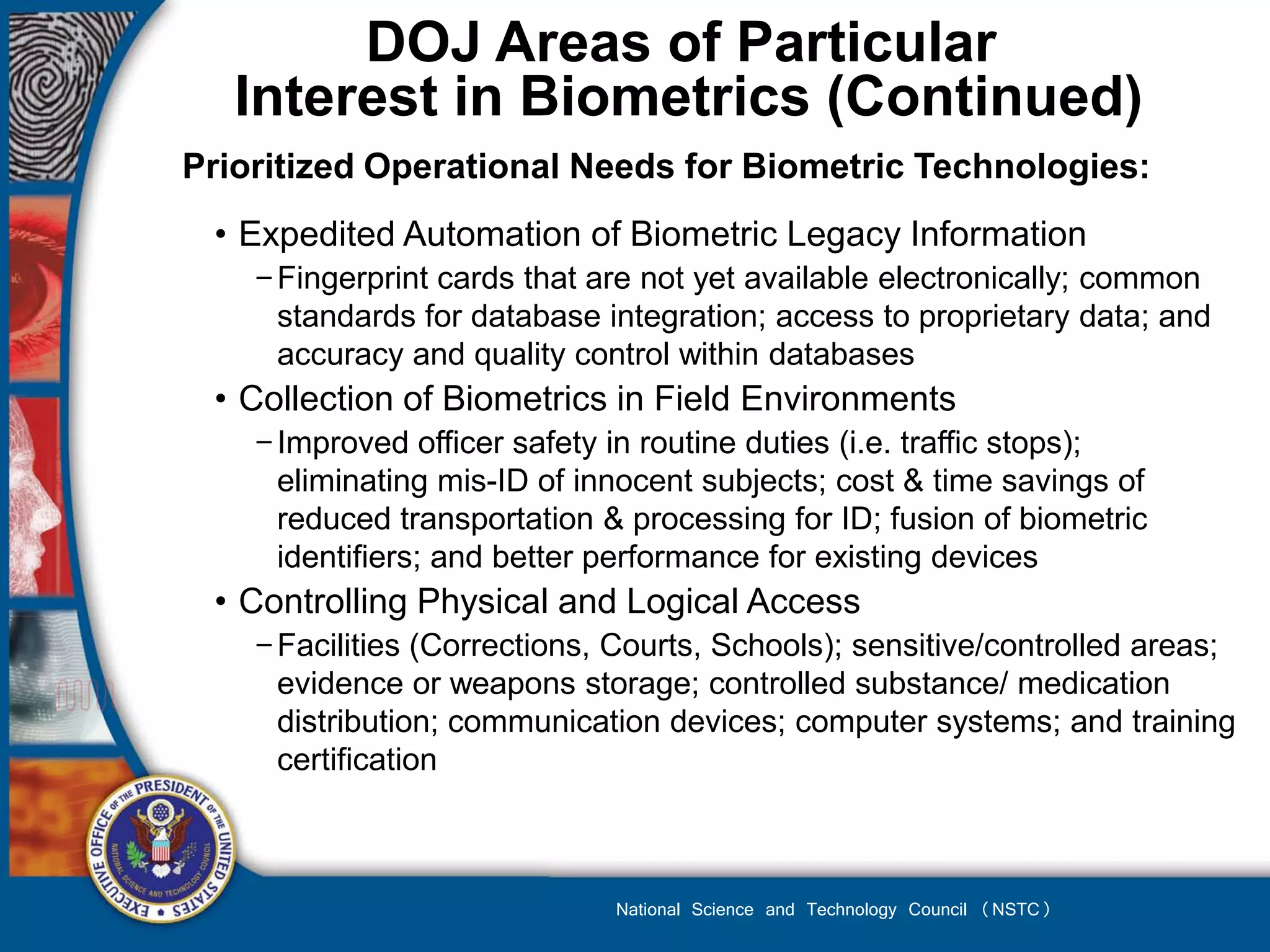 DOJ Areas of Particular
   Interest in Biometrics (Continued)
Prioritized Operational Needs for Biometric Technologies:
 • Expedited Automation of Biometric Legacy Information
    − Fingerprint cards that are not yet available electronically; common
      standards for database integration; access to proprietary data; and
      accuracy and quality control within databases
 • Collection of Biometrics in Field Environments
    − Improved officer safety in routine duties (i.e. traffic stops);
      eliminating mis-ID of innocent subjects; cost & time savings of
      reduced transportation & processing for ID; fusion of biometric
      identifiers; and better performance for existing devices
 • Controlling Physical and Logical Access
    − Facilities (Corrections, Courts, Schools); sensitive/controlled areas;
      evidence or weapons storage; controlled substance/ medication
      distribution; communication devices; computer systems; and training
      certification



                              National Science and Technology Council (NSTC)
 