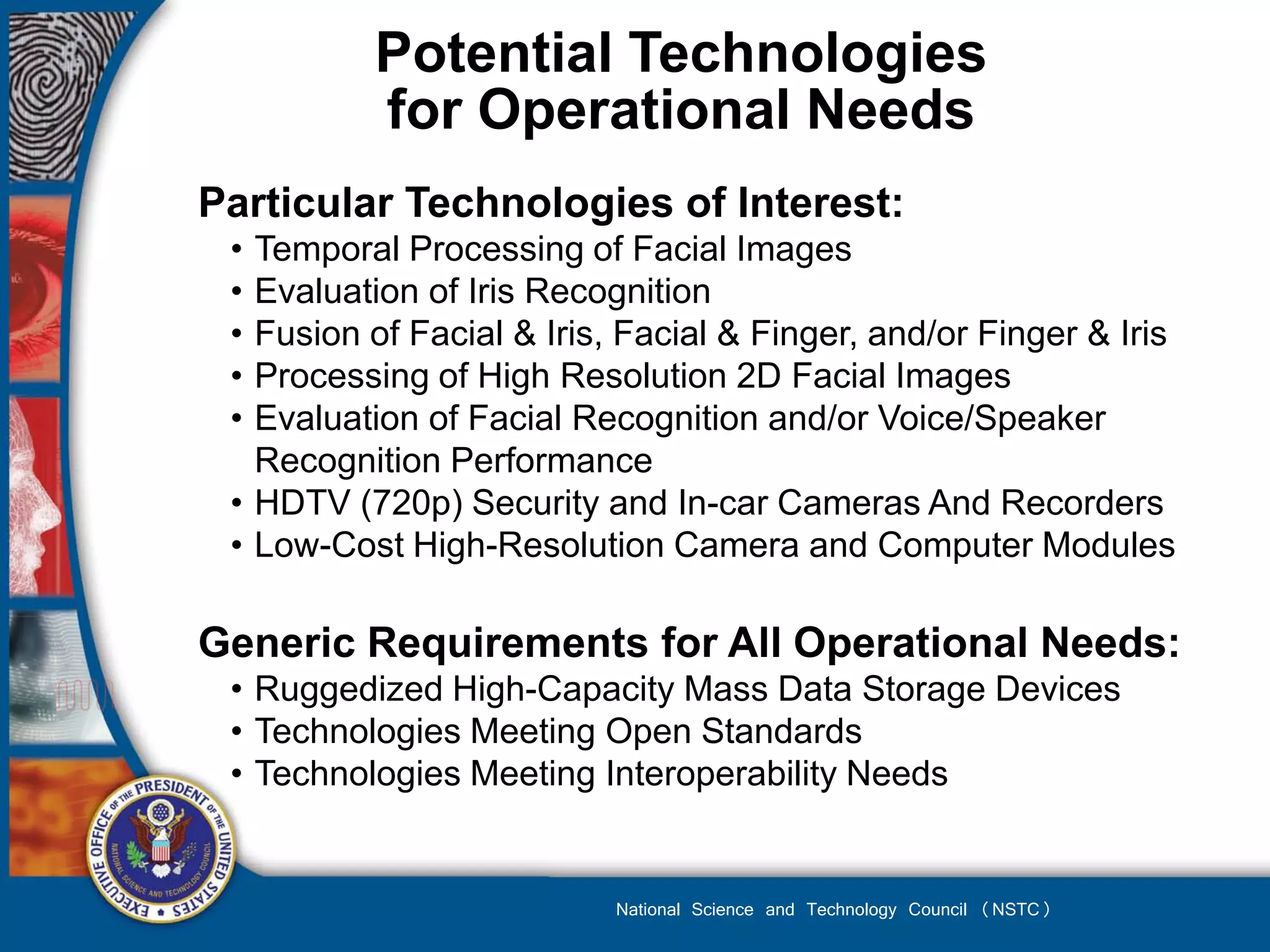 Potential Technologies
          for Operational Needs
Particular Technologies of Interest:
 • Temporal Processing of Facial Images
 • Evaluation of Iris Recognition
 • Fusion of Facial & Iris, Facial & Finger, and/or Finger & Iris
 • Processing of High Resolution 2D Facial Images
 • Evaluation of Facial Recognition and/or Voice/Speaker
   Recognition Performance
 • HDTV (720p) Security and In-car Cameras And Recorders
 • Low-Cost High-Resolution Camera and Computer Modules

Generic Requirements for All Operational Needs:
 • Ruggedized High-Capacity Mass Data Storage Devices
 • Technologies Meeting Open Standards
 • Technologies Meeting Interoperability Needs


                           National Science and Technology Council (NSTC)
 