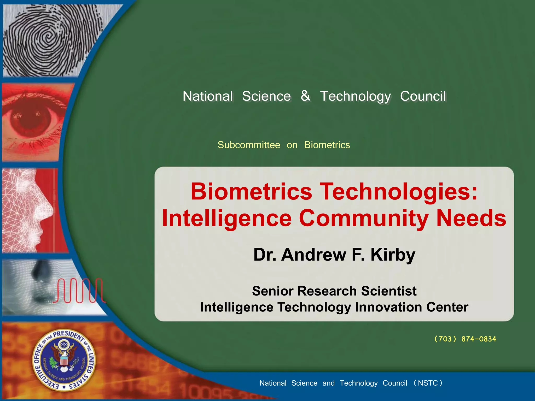 National Science & Technology Council

     Subcommittee on Biometrics


   Biometrics Technologies:
Intelligence Community Needs
           Dr. Andrew F. Kirby
            Senior Research Scientist
   Intelligence Technology Innovation Center

                                                        (703) 874-0834



             National Science and Technology Council (NSTC)
 