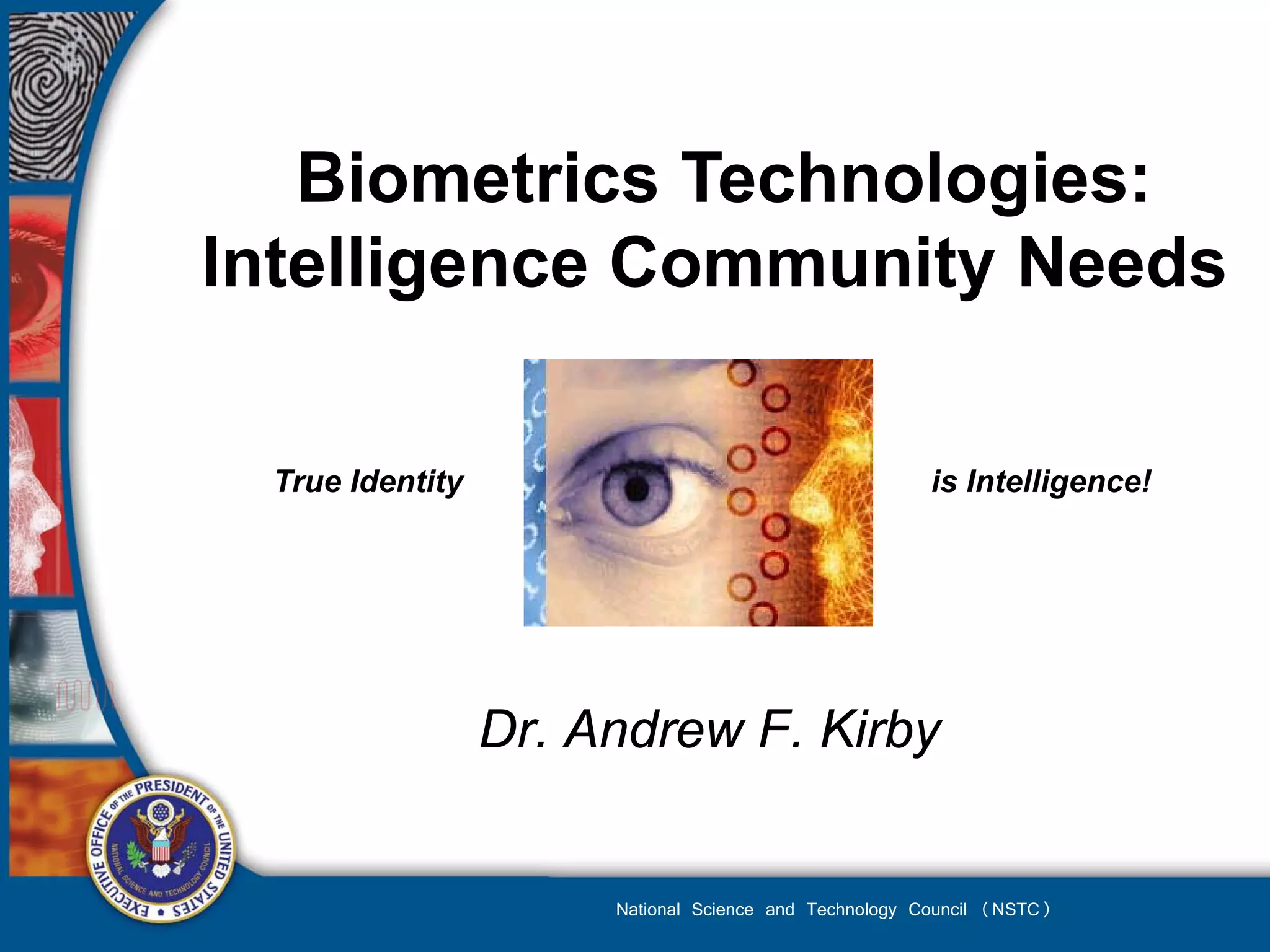 Biometrics Technologies:
Intelligence Community Needs

 True Identity                                         is Intelligence!




                 Dr. Andrew F. Kirby


                      National Science and Technology Council (NSTC)
 