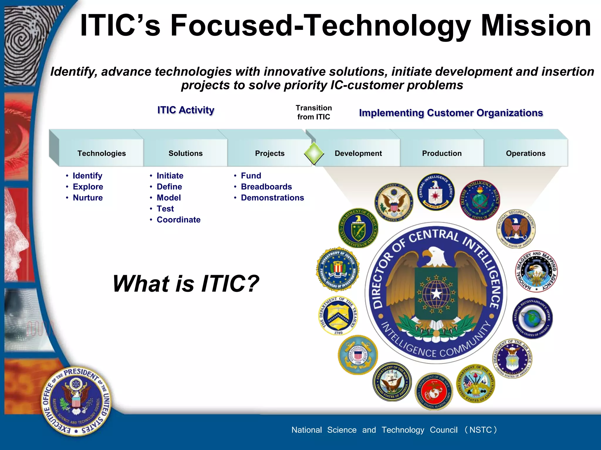 ITIC’s Focused-Technology Mission
Identify, advance technologies with innovative solutions, initiate development and insertion
                      projects to solve priority IC-customer problems
                        ITIC Activity                  Transition
                                                       from ITIC         Implementing Customer Organizations


     Technologies         Solutions         Projects                Development     Production          Operations


  • Identify        •   Initiate        • Fund
  • Explore         •   Define          • Breadboards
  • Nurture         •   Model           • Demonstrations
                    •   Test
                    •   Coordinate




               What is ITIC?




                                                       National Science and Technology Council (NSTC)
 