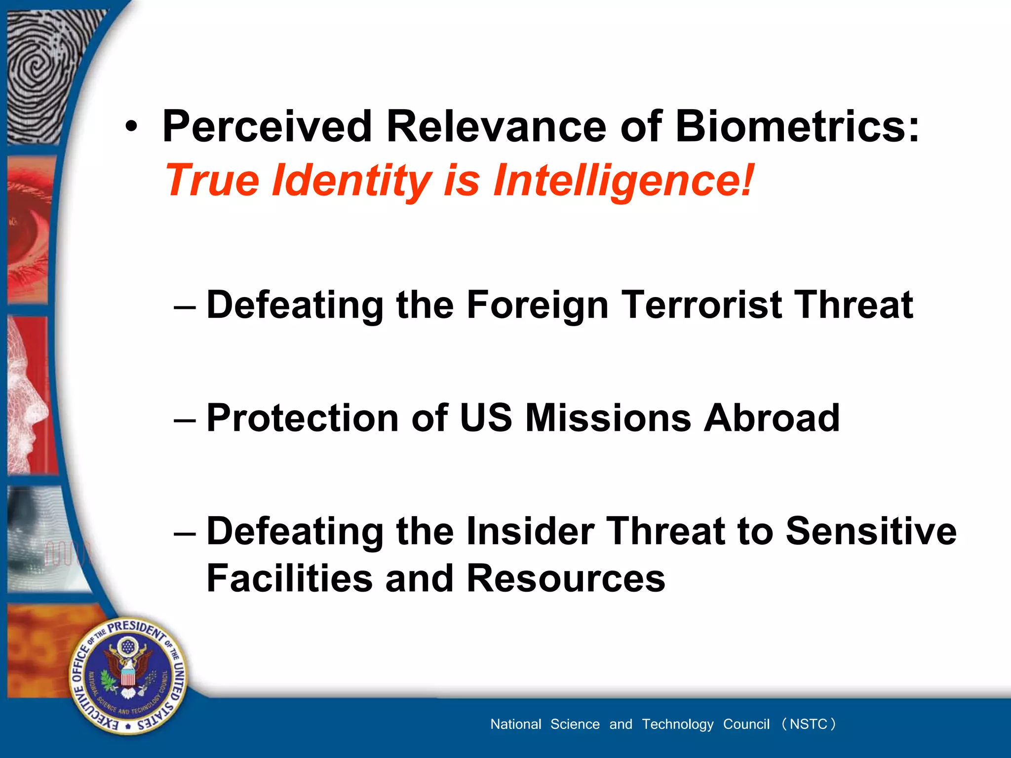 • Perceived Relevance of Biometrics:
  True Identity is Intelligence!

  – Defeating the Foreign Terrorist Threat

  – Protection of US Missions Abroad

  – Defeating the Insider Threat to Sensitive
    Facilities and Resources


                   National Science and Technology Council (NSTC)
 
