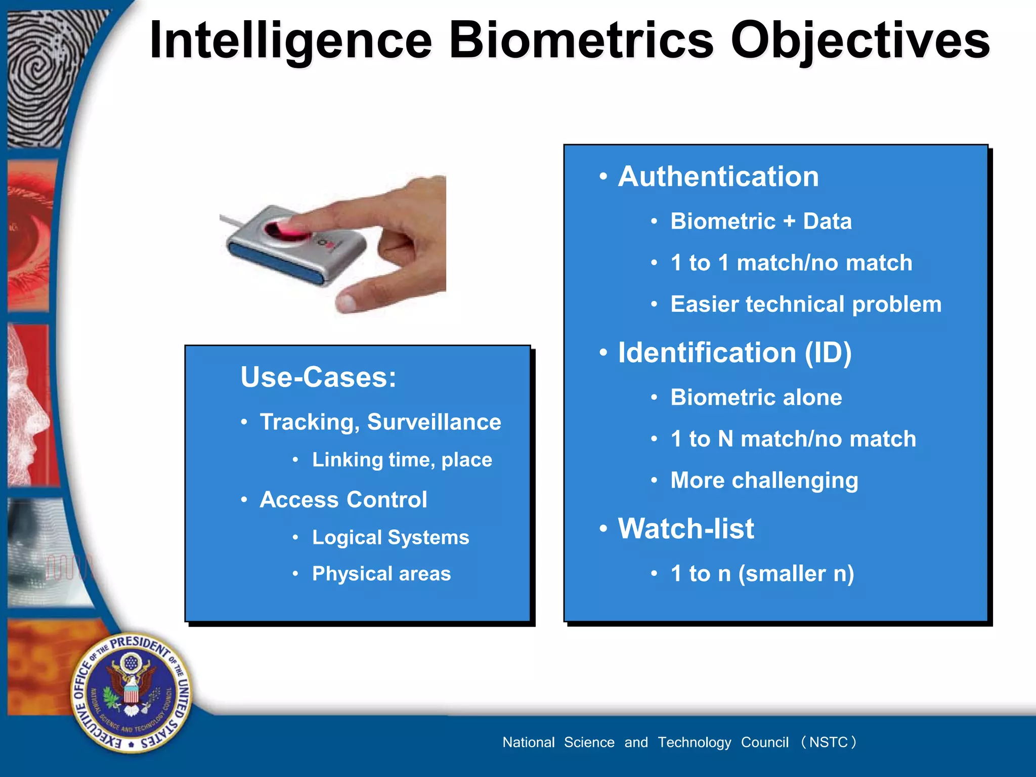 Intelligence Biometrics Objectives

                                           • Authentication
                                                  • Biometric + Data
                                                  • 1 to 1 match/no match
                                                  • Easier technical problem

                                           • Identification (ID)
   Use-Cases:
                                                  • Biometric alone
   • Tracking, Surveillance
                                                  • 1 to N match/no match
       • Linking time, place
                                                  • More challenging
   • Access Control
       • Logical Systems                   • Watch-list
       • Physical areas                           • 1 to n (smaller n)




                               National Science and Technology Council (NSTC)
 