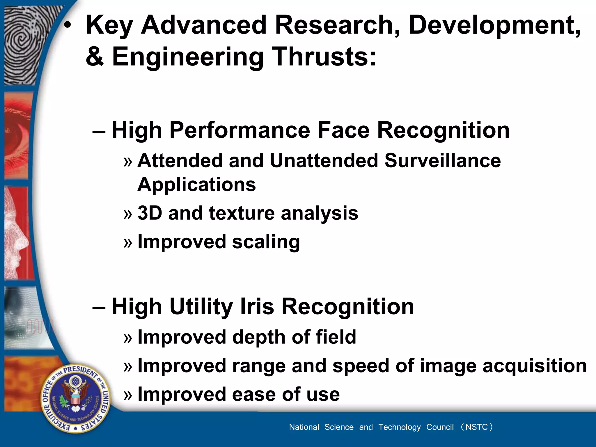 • Key Advanced Research, Development,
  & Engineering Thrusts:

  – High Performance Face Recognition
    » Attended and Unattended Surveillance
      Applications
    » 3D and texture analysis
    » Improved scaling


  – High Utility Iris Recognition
    » Improved depth of field
    » Improved range and speed of image acquisition
    » Improved ease of use
                    National Science and Technology Council (NSTC)
 