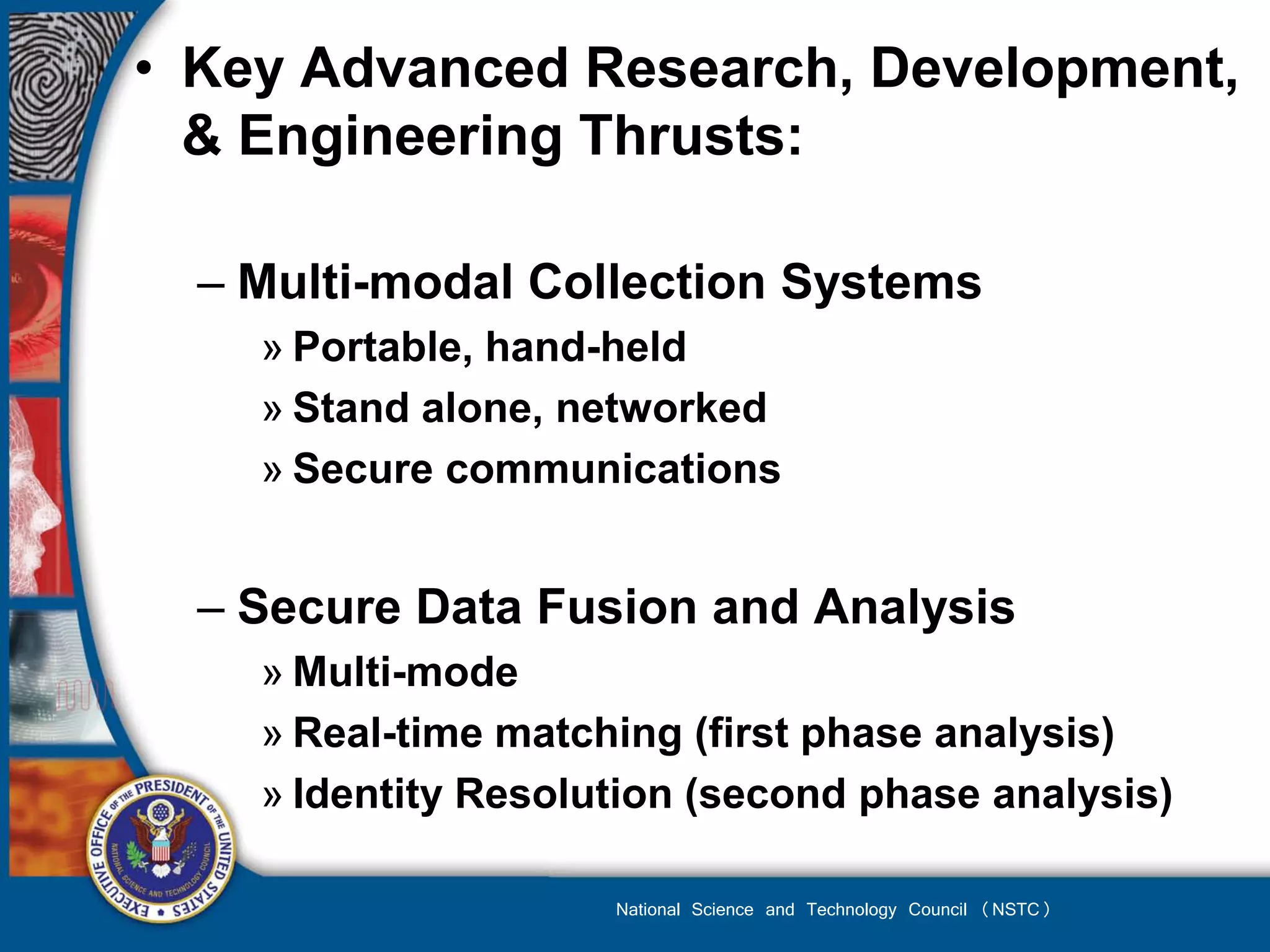 • Key Advanced Research, Development,
  & Engineering Thrusts:

  – Multi-modal Collection Systems
    » Portable, hand-held
    » Stand alone, networked
    » Secure communications


  – Secure Data Fusion and Analysis
    » Multi-mode
    » Real-time matching (first phase analysis)
    » Identity Resolution (second phase analysis)

                     National Science and Technology Council (NSTC)
 