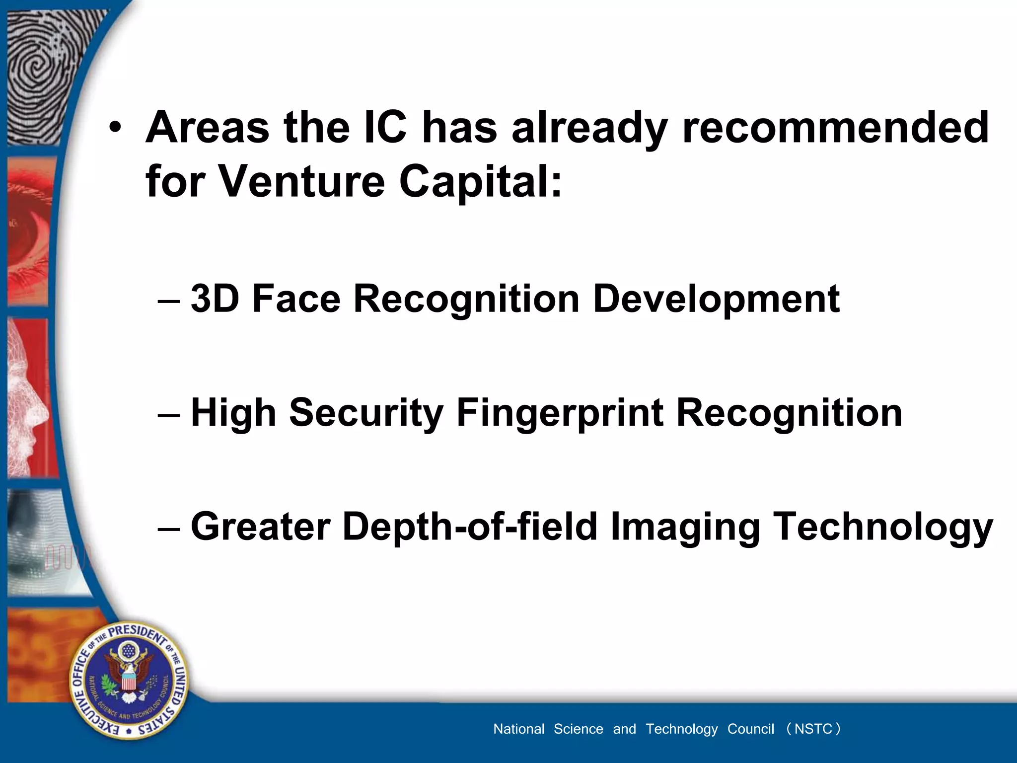 • Areas the IC has already recommended
  for Venture Capital:

  – 3D Face Recognition Development

  – High Security Fingerprint Recognition

  – Greater Depth-of-field Imaging Technology



                   National Science and Technology Council (NSTC)
 