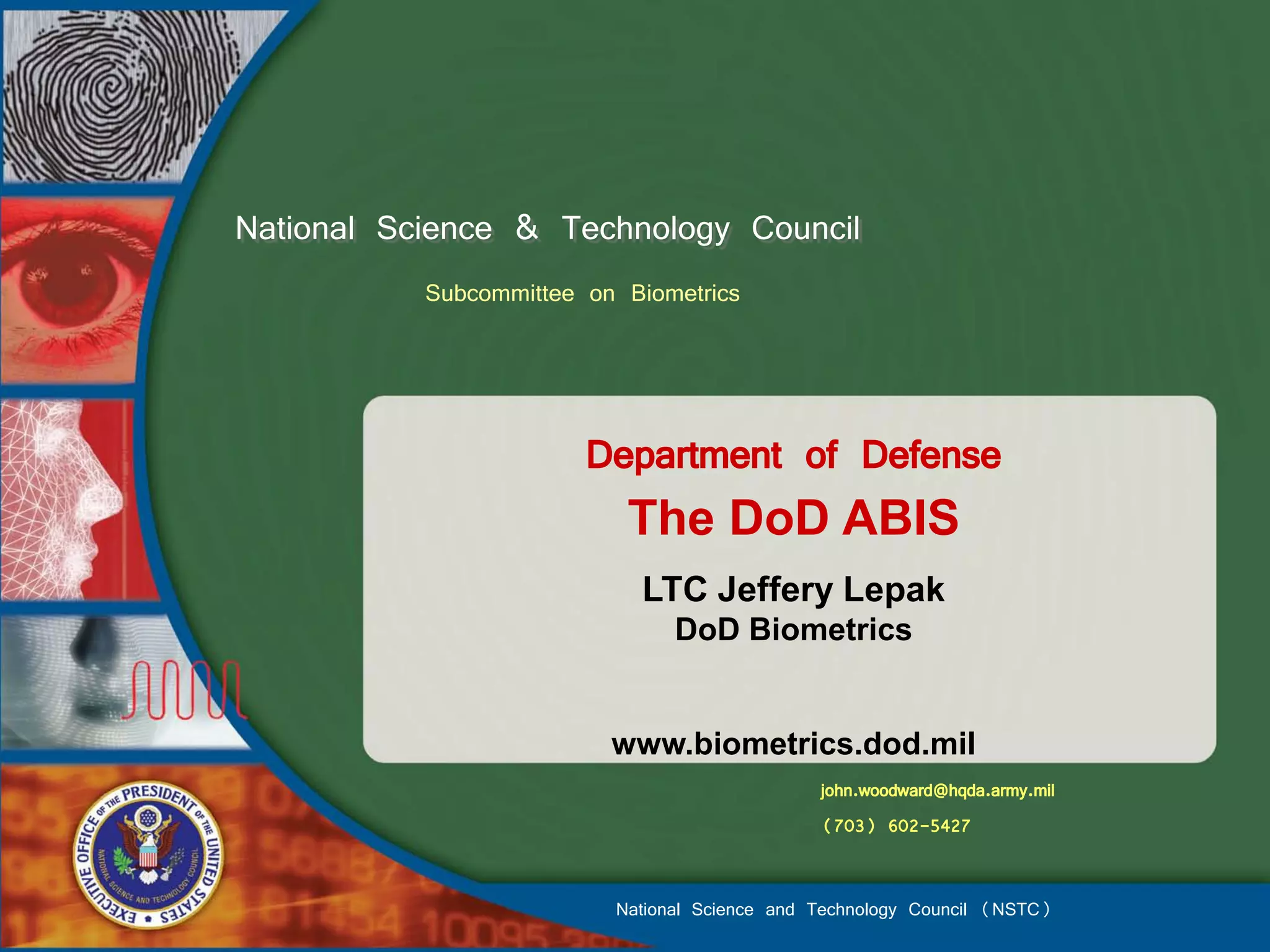 National Science & Technology Council
           Subcommittee on Biometrics



                        Department of Defense
                           The DoD ABIS
                            LTC Jeffery Lepak
                                DoD Biometrics


                          www.biometrics.dod.mil
                                               john.woodward@hqda.army.mil
                                               (703) 602-5427


                          National Science and Technology Council (NSTC)
 