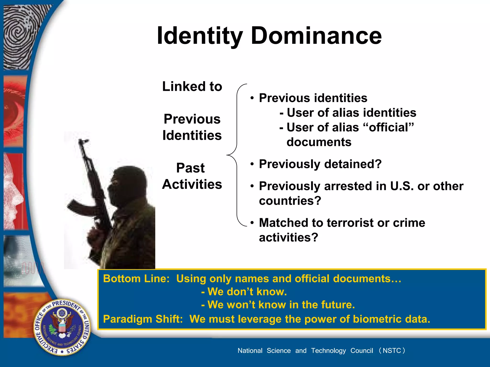 Identity Dominance
           Linked to
                            • Previous identities
                                 - User of alias identities
           Previous
                                 - User of alias “official”
           Identities              documents

             Past           • Previously detained?
           Activities       • Previously arrested in U.S. or other
                              countries?
                            • Matched to terrorist or crime
                              activities?


Bottom Line: Using only names and official documents…
                 - We don’t know.
                 - We won’t know in the future.
Paradigm Shift: We must leverage the power of biometric data.

                         National Science and Technology Council (NSTC)
 