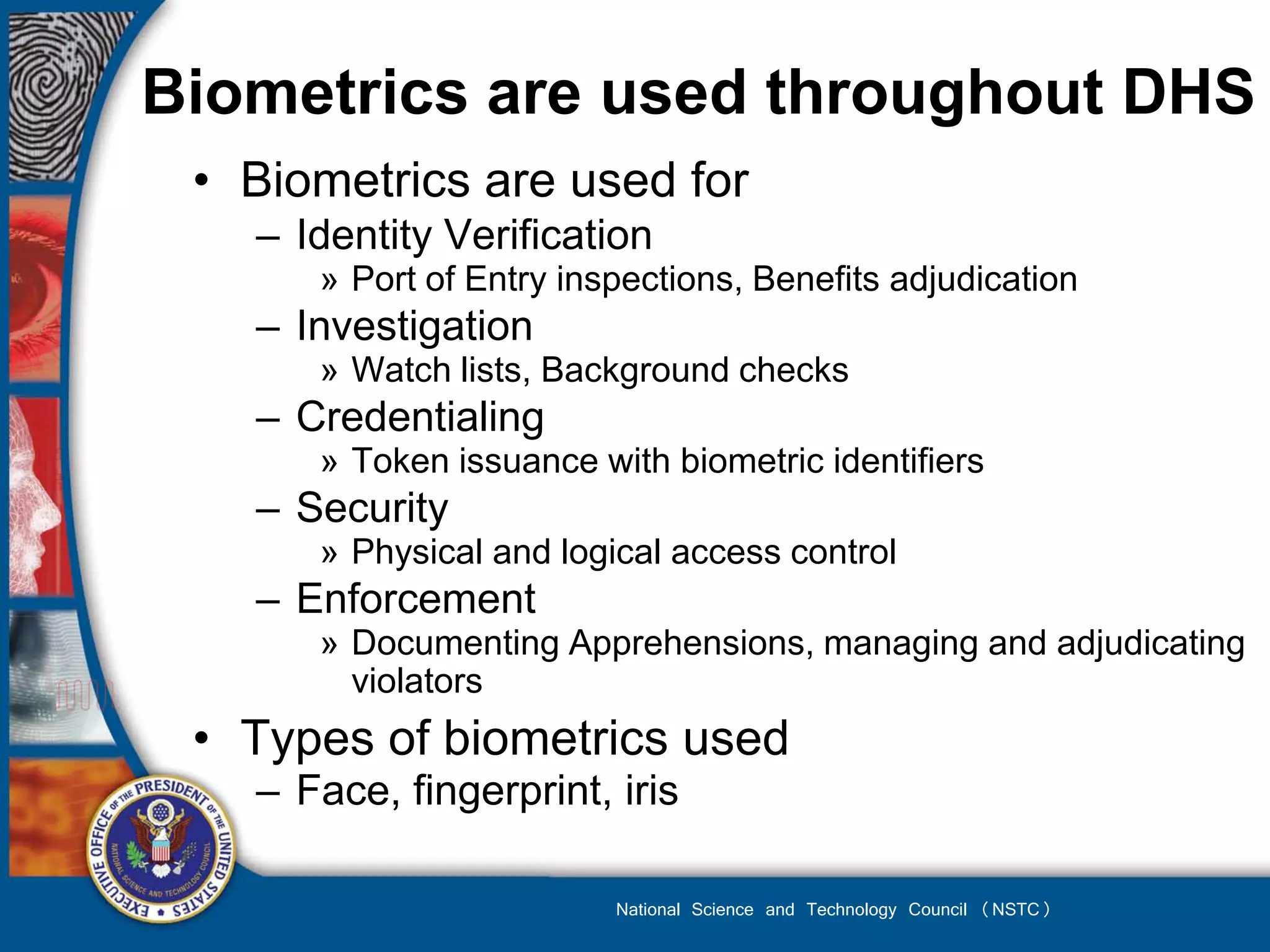 Biometrics are used throughout DHS
 • Biometrics are used for
   – Identity Verification
      » Port of Entry inspections, Benefits adjudication
   – Investigation
      » Watch lists, Background checks
   – Credentialing
      » Token issuance with biometric identifiers
   – Security
      » Physical and logical access control
   – Enforcement
      » Documenting Apprehensions, managing and adjudicating
        violators
 • Types of biometrics used
   – Face, fingerprint, iris

                         National Science and Technology Council (NSTC)
 