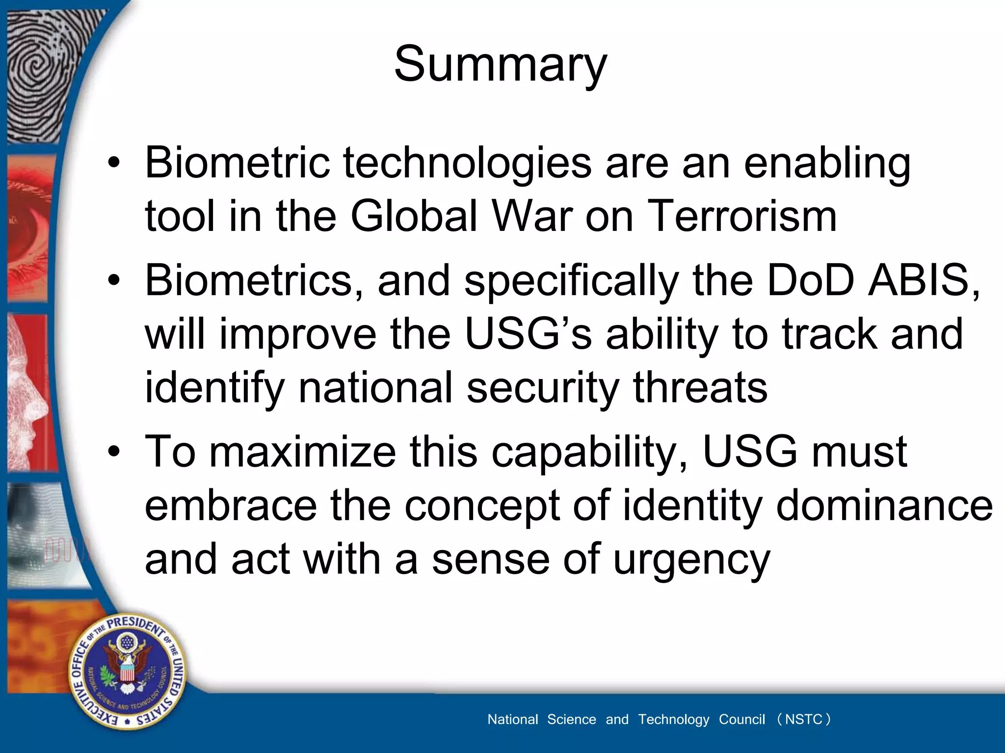 Summary
• Biometric technologies are an enabling
  tool in the Global War on Terrorism
• Biometrics, and specifically the DoD ABIS,
  will improve the USG’s ability to track and
  identify national security threats
• To maximize this capability, USG must
  embrace the concept of identity dominance
  and act with a sense of urgency


                   National Science and Technology Council (NSTC)
 