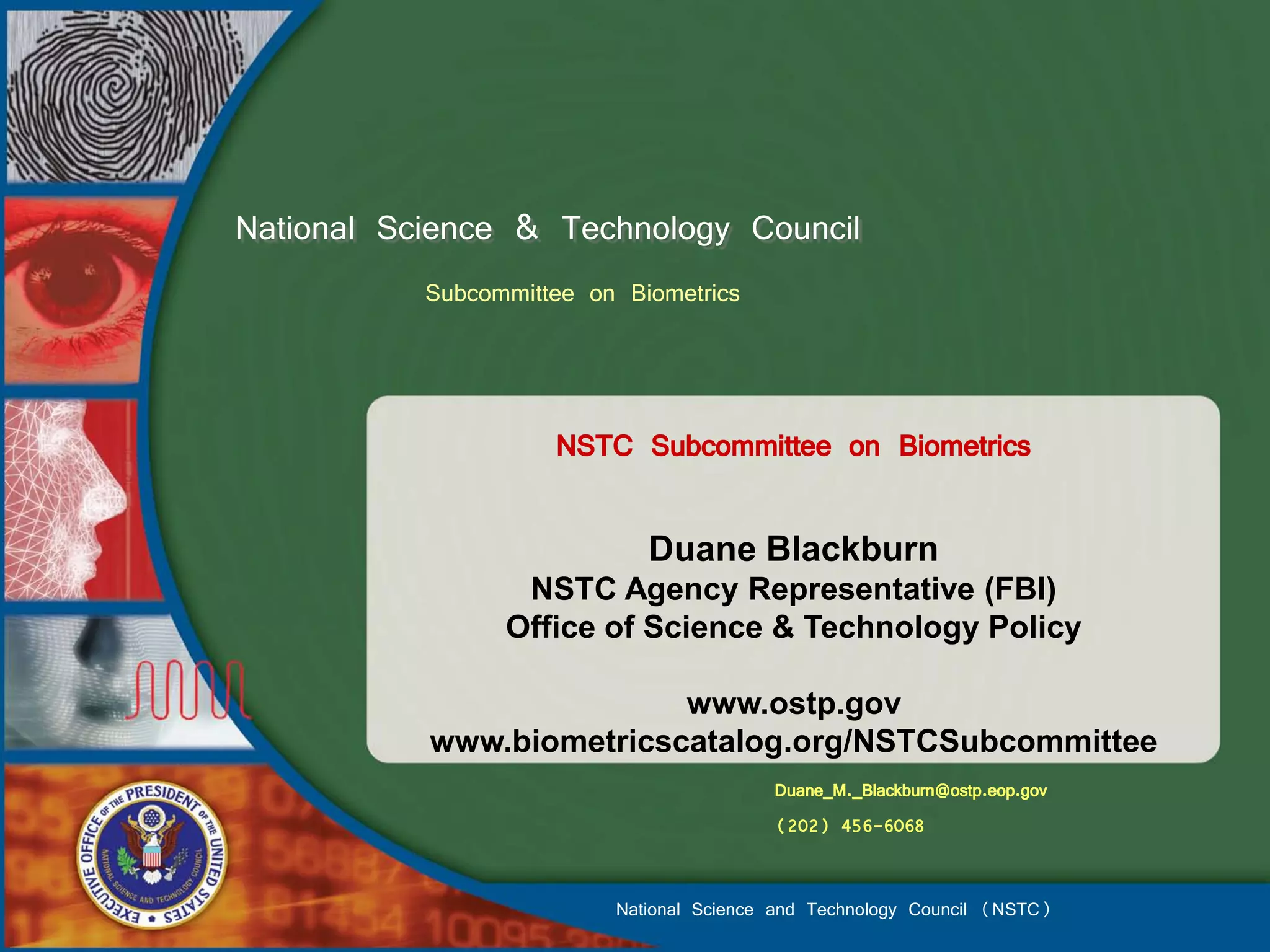 National Science & Technology Council
           Subcommittee on Biometrics



                     NSTC Subcommittee on Biometrics

                             Duane Blackburn
                  NSTC Agency Representative (FBI)
                 Office of Science & Technology Policy

                          www.ostp.gov
           www.biometricscatalog.org/NSTCSubcommittee
                                          Duane_M._Blackburn@ostp.eop.gov
                                          (202) 456-6068


                          National Science and Technology Council (NSTC)
 