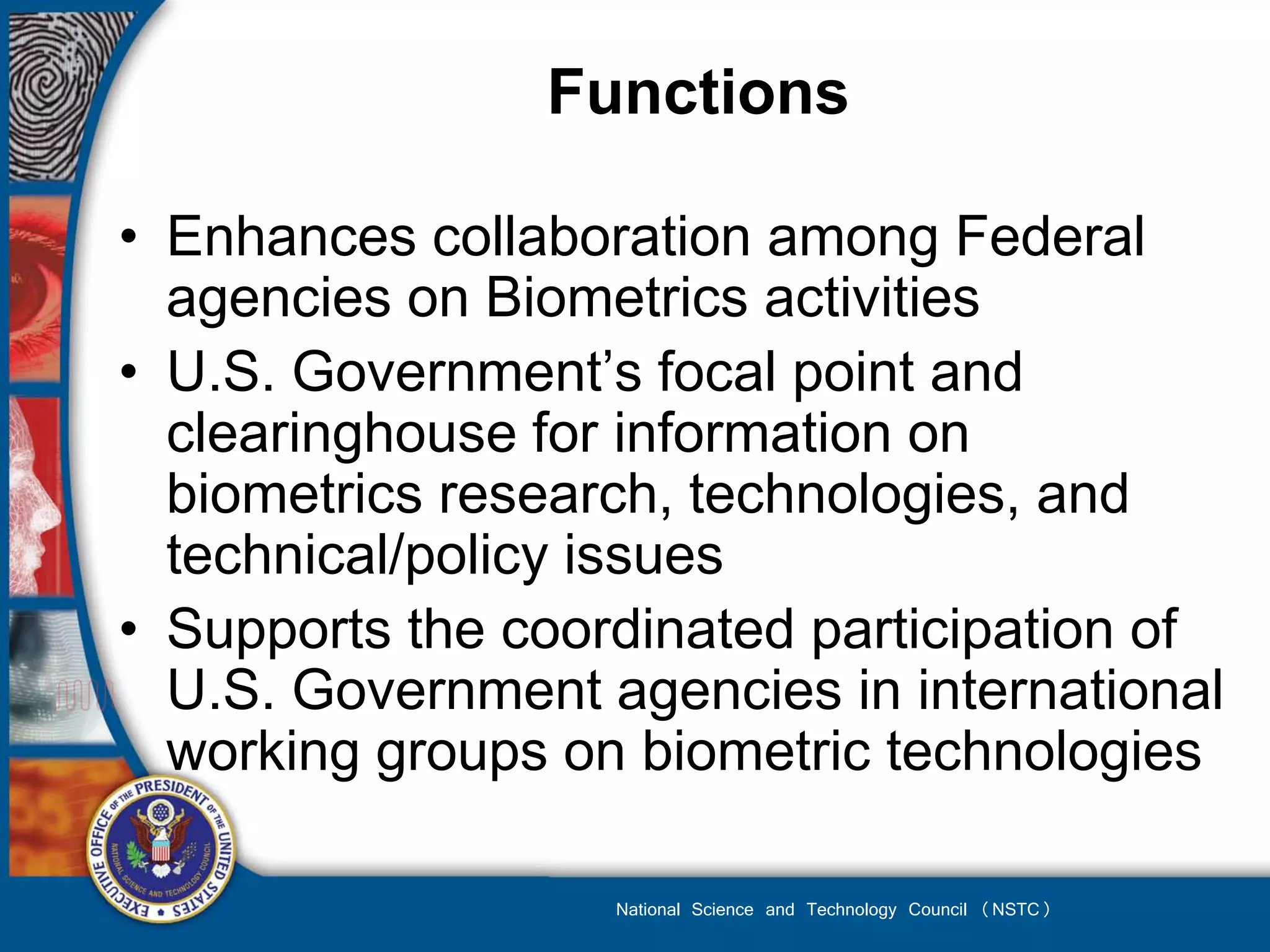Functions

• Enhances collaboration among Federal
  agencies on Biometrics activities
• U.S. Government’s focal point and
  clearinghouse for information on
  biometrics research, technologies, and
  technical/policy issues
• Supports the coordinated participation of
  U.S. Government agencies in international
  working groups on biometric technologies

                   National Science and Technology Council (NSTC)
 