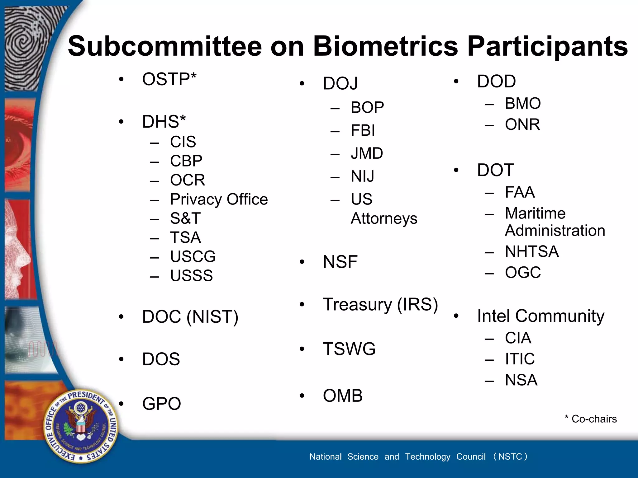 Subcommittee on Biometrics Participants
   • OSTP*                 • DOJ                          • DOD
                                –   BOP                         – BMO
   • DHS*                       –   FBI                         – ONR
      –   CIS
      –   CBP                   –   JMD
                                –   NIJ                   • DOT
      –   OCR
      –   Privacy Office        –   US                          – FAA
      –   S&T                       Attorneys                   – Maritime
      –   TSA                                                     Administration
      –   USCG                                                  – NHTSA
                           • NSF
      –   USSS                                                  – OGC

                           • Treasury (IRS)
   • DOC (NIST)                                           • Intel Community
                                                                – CIA
                           • TSWG
   • DOS                                                        – ITIC
                                                                – NSA
   • GPO                   • OMB
                                                                             * Co-chairs


                            National Science and Technology Council (NSTC)
 