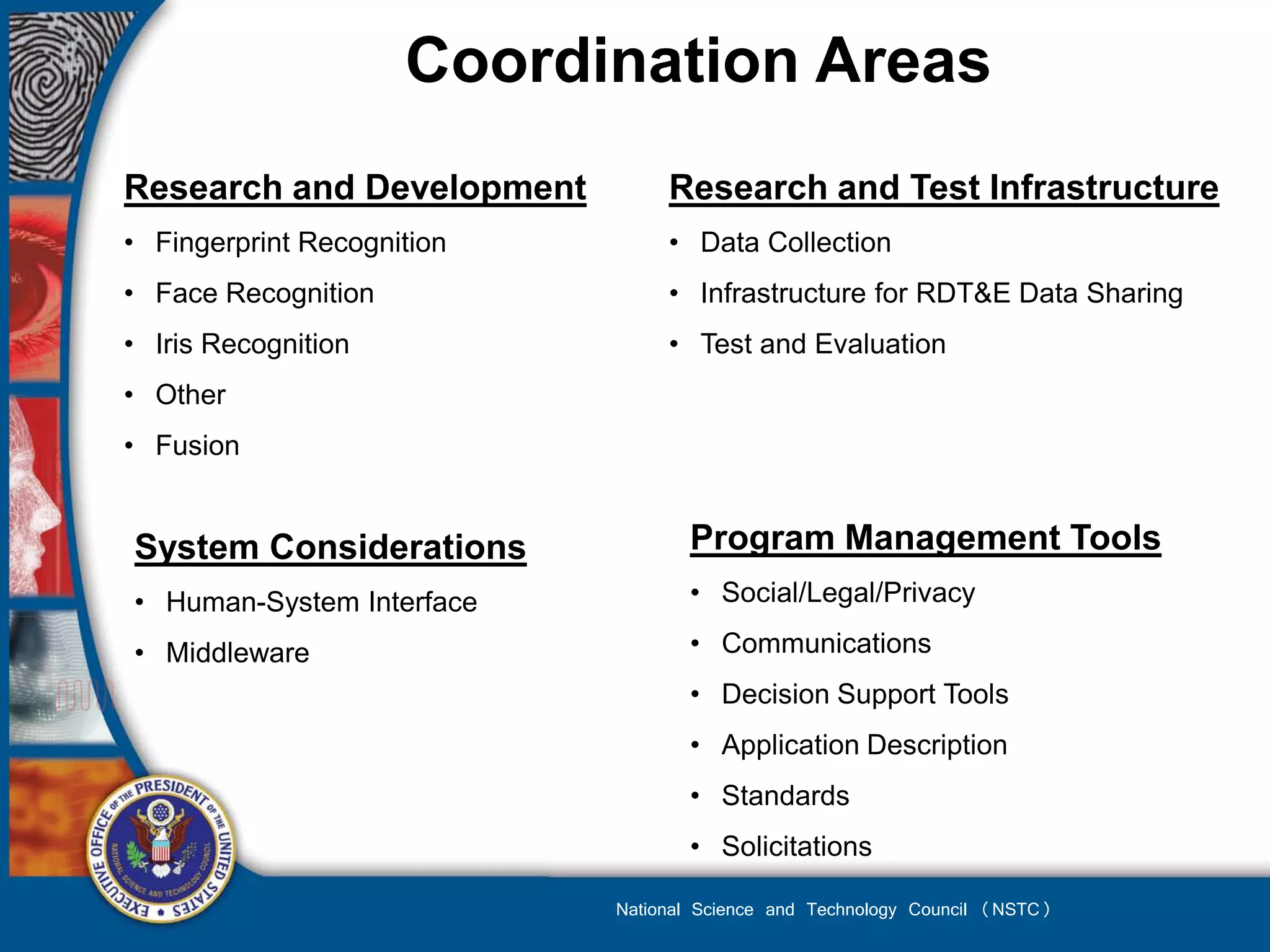 Coordination Areas
Research and Development         Research and Test Infrastructure
• Fingerprint Recognition        • Data Collection
• Face Recognition               • Infrastructure for RDT&E Data Sharing
• Iris Recognition               • Test and Evaluation
• Other
• Fusion


System Considerations              Program Management Tools
• Human-System Interface           • Social/Legal/Privacy

• Middleware                       • Communications
                                   • Decision Support Tools
                                   • Application Description
                                   • Standards
                                   • Solicitations

                            National Science and Technology Council (NSTC)
 