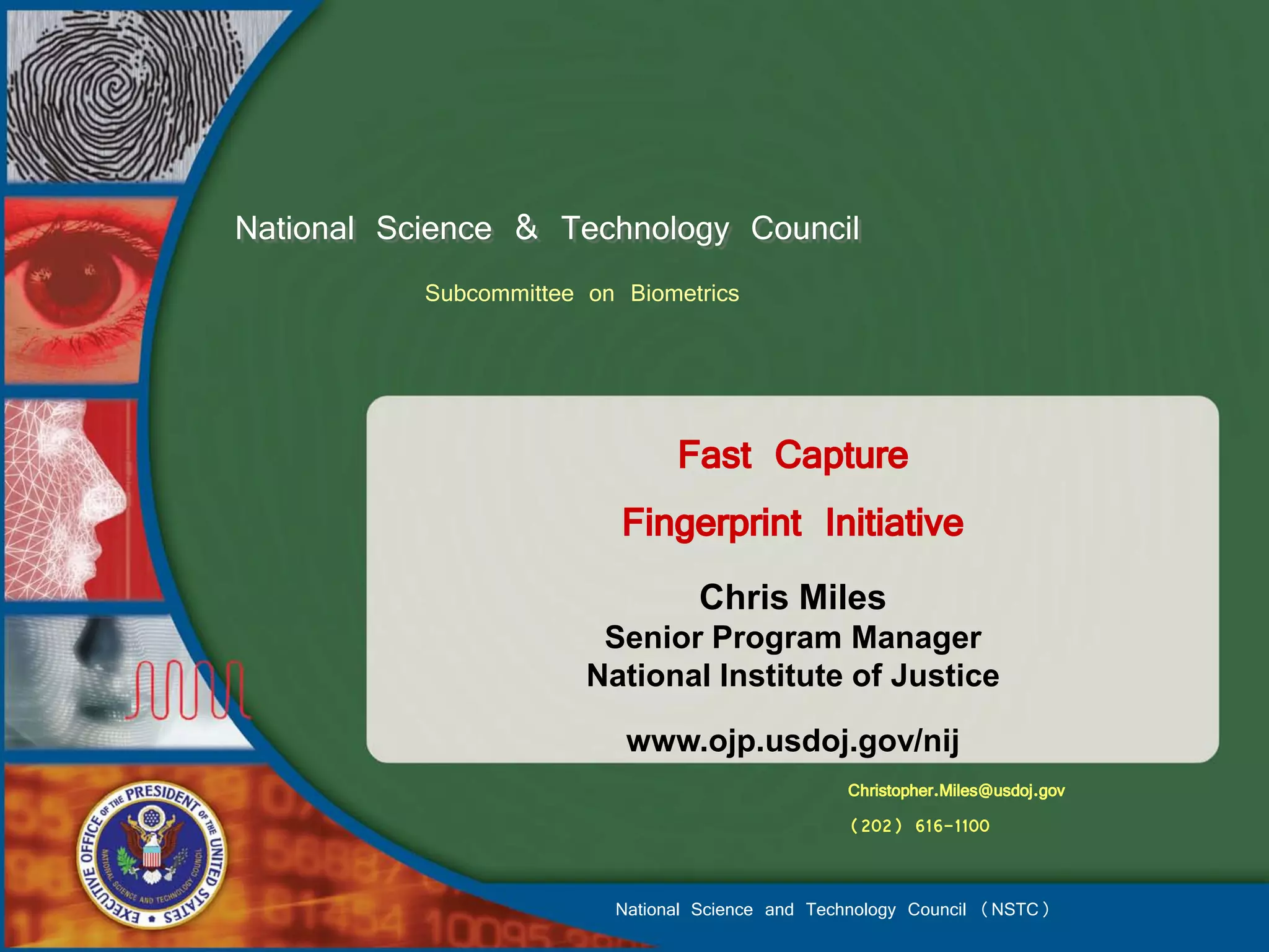 National Science & Technology Council
           Subcommittee on Biometrics



                              Fast Capture
                           Fingerprint Initiative
                                  Chris Miles
                         Senior Program Manager
                        National Institute of Justice

                           www.ojp.usdoj.gov/nij
                                                  Christopher.Miles@usdoj.gov
                                                  (202) 616-1100


                          National Science and Technology Council (NSTC)
 