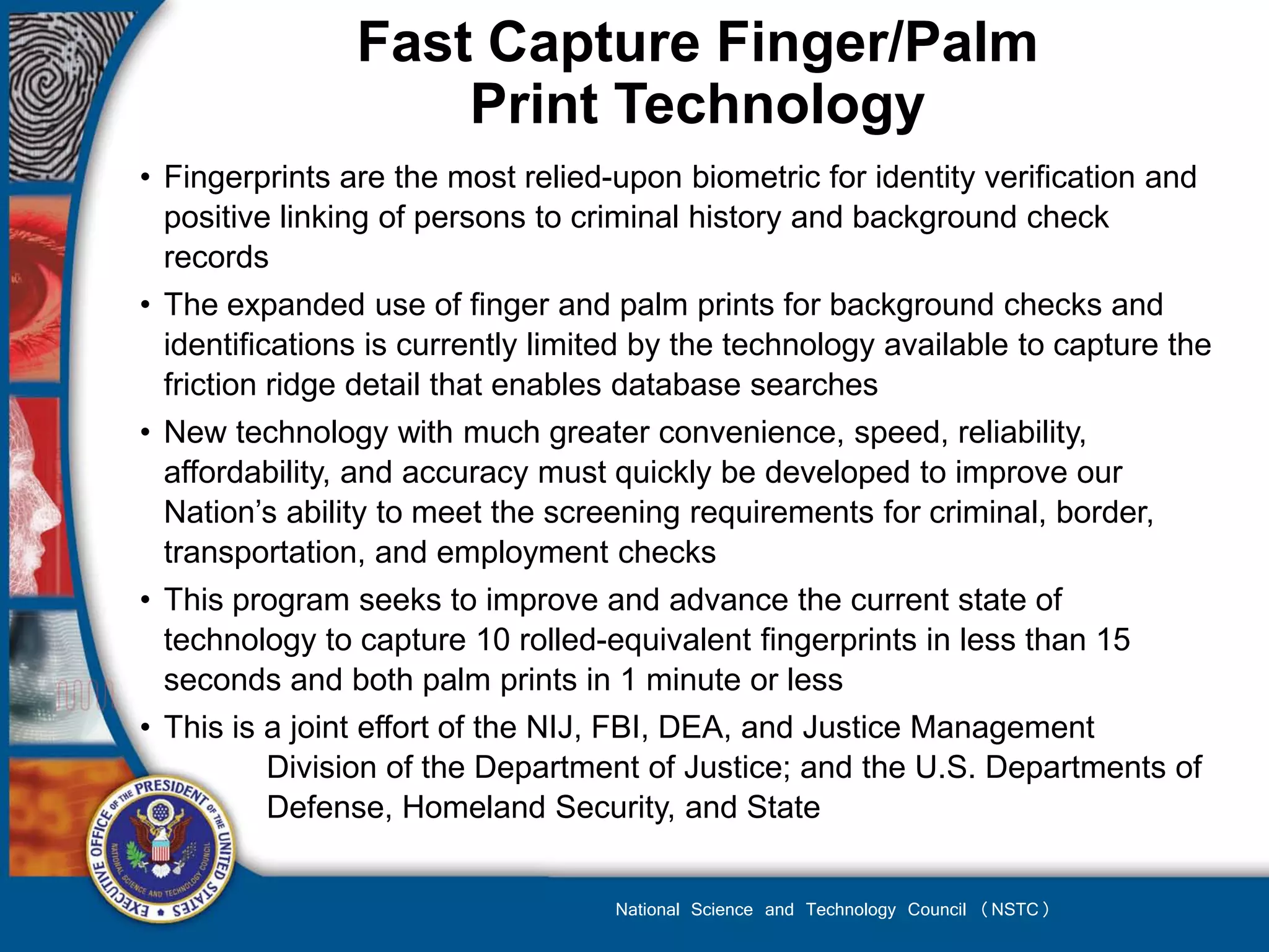 Fast Capture Finger/Palm
                    Print Technology
• Fingerprints are the most relied-upon biometric for identity verification and
  positive linking of persons to criminal history and background check
  records
• The expanded use of finger and palm prints for background checks and
  identifications is currently limited by the technology available to capture the
  friction ridge detail that enables database searches
• New technology with much greater convenience, speed, reliability,
  affordability, and accuracy must quickly be developed to improve our
  Nation’s ability to meet the screening requirements for criminal, border,
  transportation, and employment checks
• This program seeks to improve and advance the current state of
  technology to capture 10 rolled-equivalent fingerprints in less than 15
  seconds and both palm prints in 1 minute or less
• This is a joint effort of the NIJ, FBI, DEA, and Justice Management
           Division of the Department of Justice; and the U.S. Departments of
           Defense, Homeland Security, and State


                                   National Science and Technology Council (NSTC)
 