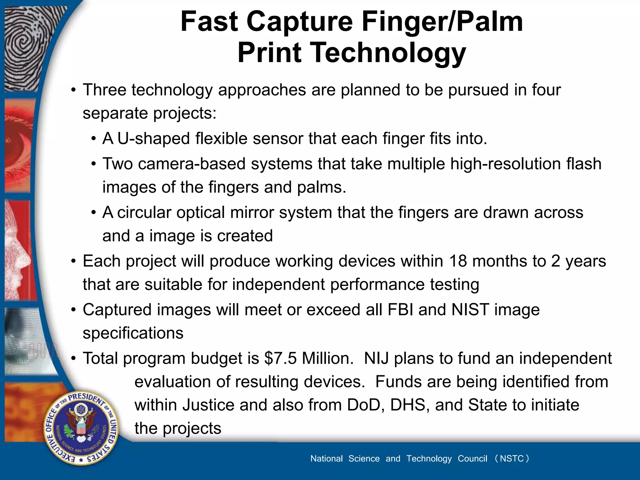 Fast Capture Finger/Palm
                  Print Technology
• Three technology approaches are planned to be pursued in four
  separate projects:
  • A U-shaped flexible sensor that each finger fits into.
   • Two camera-based systems that take multiple high-resolution flash
     images of the fingers and palms.
   • A circular optical mirror system that the fingers are drawn across
     and a image is created
• Each project will produce working devices within 18 months to 2 years
  that are suitable for independent performance testing
• Captured images will meet or exceed all FBI and NIST image
  specifications
• Total program budget is $7.5 Million. NIJ plans to fund an independent
          evaluation of resulting devices. Funds are being identified from
          within Justice and also from DoD, DHS, and State to initiate
          the projects
                                National Science and Technology Council (NSTC)
 