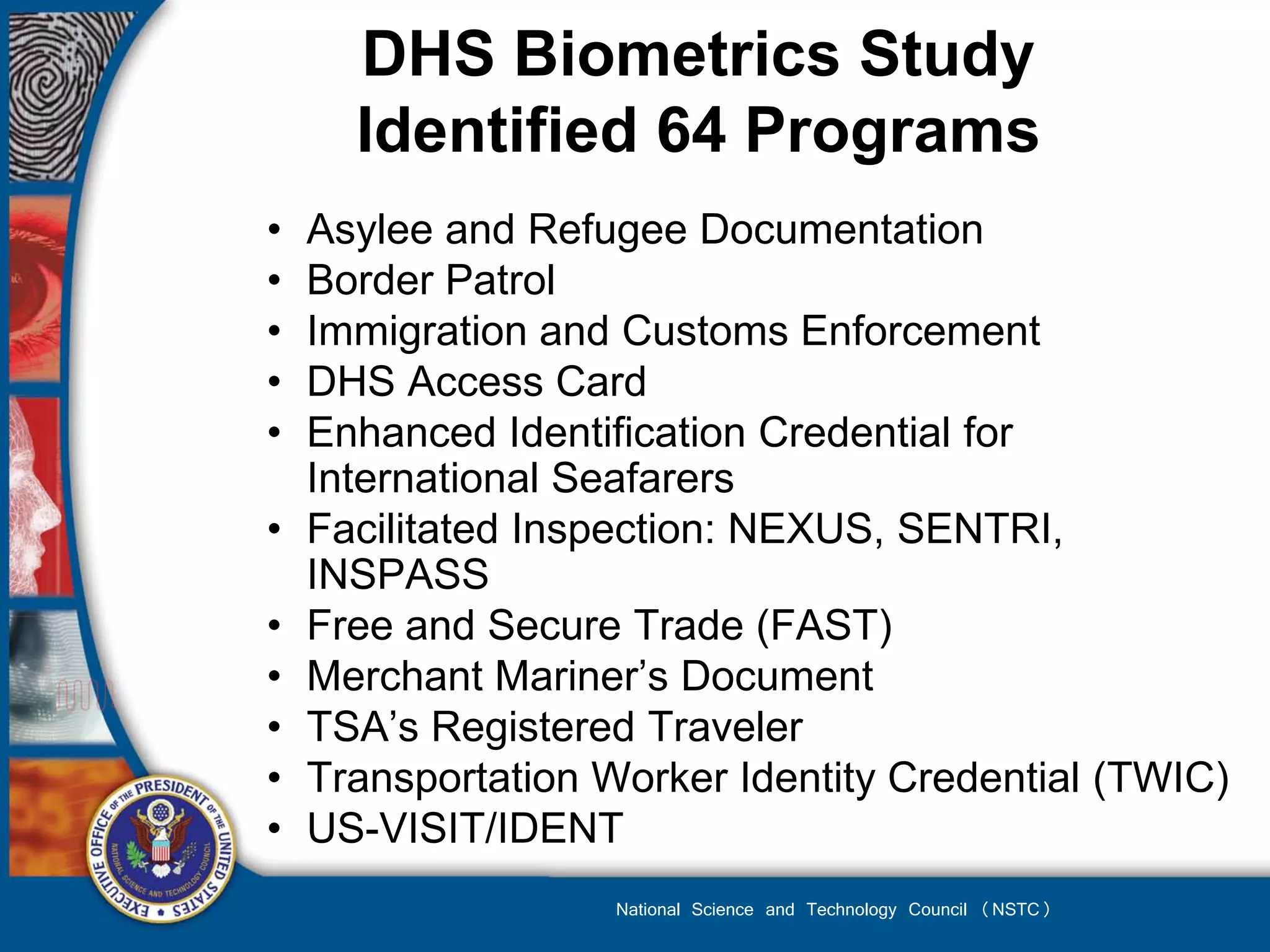 DHS Biometrics Study
      Identified 64 Programs
•   Asylee and Refugee Documentation
•   Border Patrol
•   Immigration and Customs Enforcement
•   DHS Access Card
•   Enhanced Identification Credential for
    International Seafarers
•   Facilitated Inspection: NEXUS, SENTRI,
    INSPASS
•   Free and Secure Trade (FAST)
•   Merchant Mariner’s Document
•   TSA’s Registered Traveler
•   Transportation Worker Identity Credential (TWIC)
•   US-VISIT/IDENT
                    National Science and Technology Council (NSTC)
 