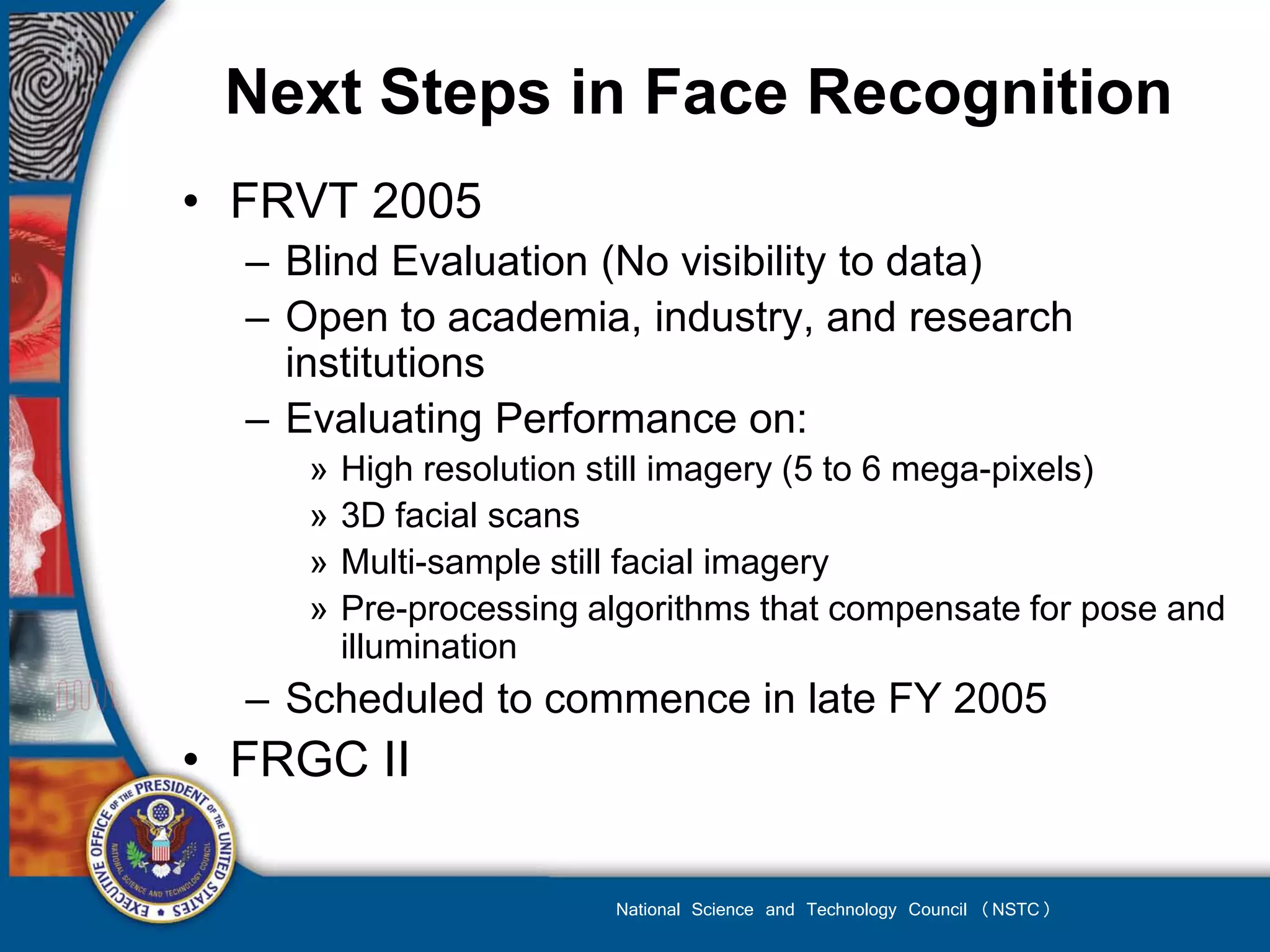 Next Steps in Face Recognition
• FRVT 2005
  – Blind Evaluation (No visibility to data)
  – Open to academia, industry, and research
    institutions
  – Evaluating Performance on:
     »   High resolution still imagery (5 to 6 mega-pixels)
     »   3D facial scans
     »   Multi-sample still facial imagery
     »   Pre-processing algorithms that compensate for pose and
         illumination
  – Scheduled to commence in late FY 2005
• FRGC II

                         National Science and Technology Council (NSTC)
 