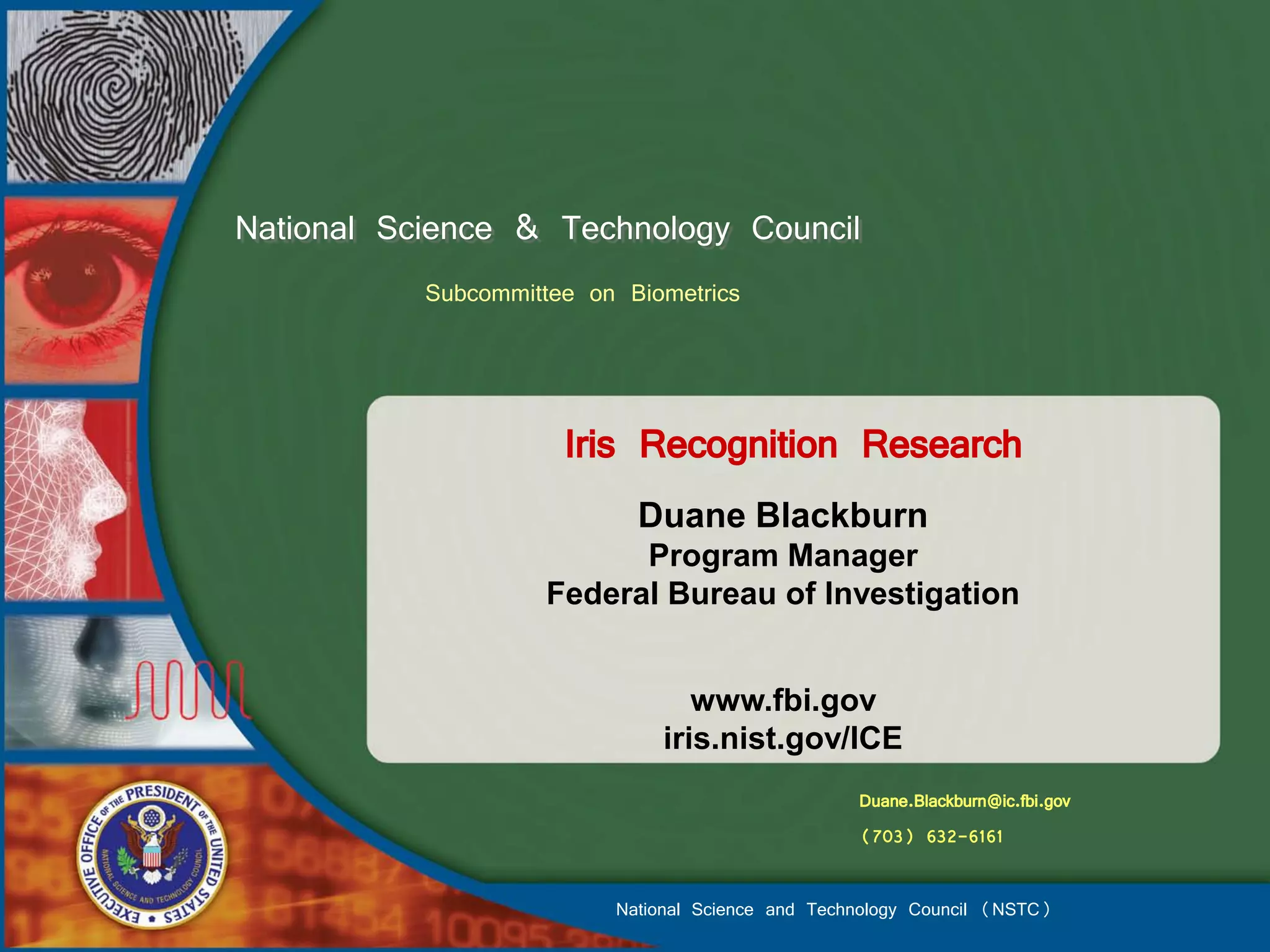 National Science & Technology Council
           Subcommittee on Biometrics



                      Iris Recognition Research
                            Duane Blackburn
                          Program Manager
                    Federal Bureau of Investigation


                                 www.fbi.gov
                              iris.nist.gov/ICE
                                                   Duane.Blackburn@ic.fbi.gov
                                                   (703) 632-6161

                          National Science and Technology Council (NSTC)
 