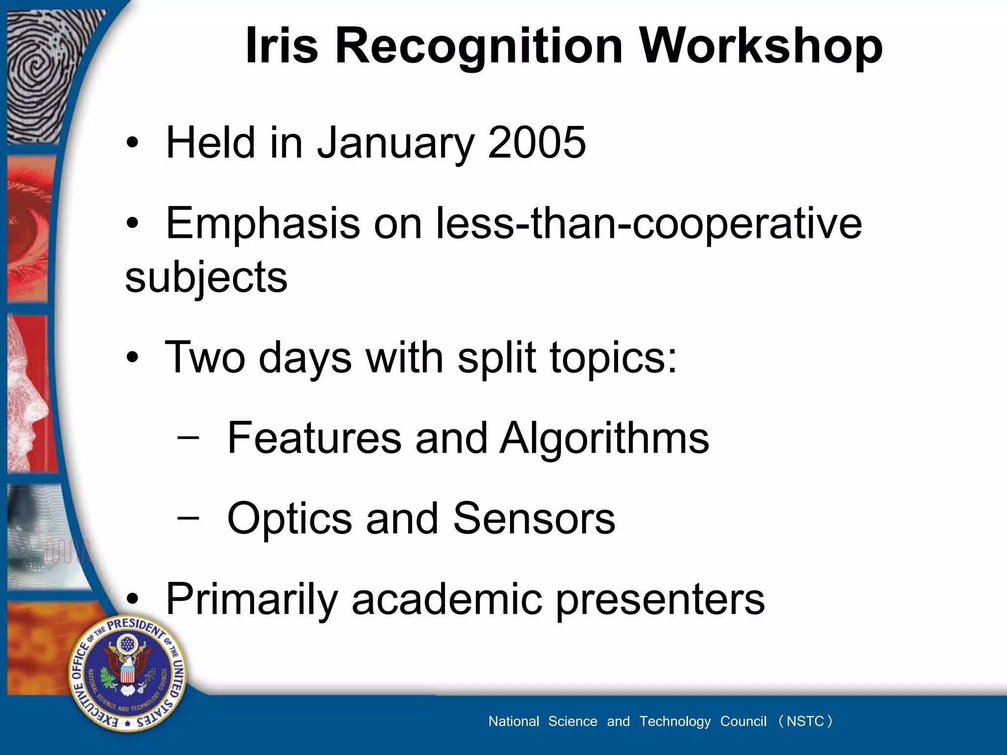 Iris Recognition Workshop
• Held in January 2005
• Emphasis on less-than-cooperative
subjects
• Two days with split topics:
  − Features and Algorithms
  − Optics and Sensors
• Primarily academic presenters

                   National Science and Technology Council (NSTC)
 