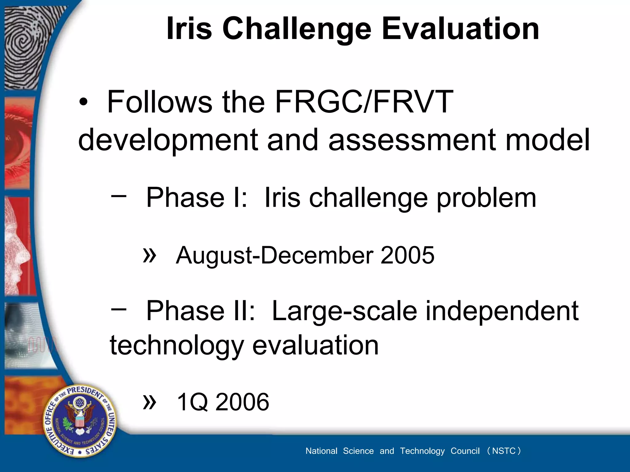 Iris Challenge Evaluation

• Follows the FRGC/FRVT
development and assessment model
 − Phase I: Iris challenge problem
   »   August-December 2005

 − Phase II: Large-scale independent
 technology evaluation
   »   1Q 2006
                 National Science and Technology Council (NSTC)
 