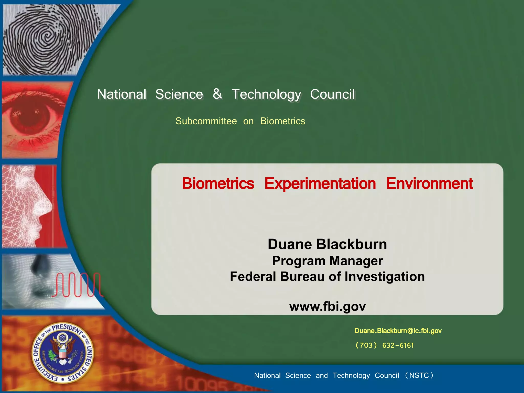 National Science & Technology Council
           Subcommittee on Biometrics



            Biometrics Experimentation Environment

                             Duane Blackburn
                           Program Manager
                     Federal Bureau of Investigation

                                  www.fbi.gov
                                                   Duane.Blackburn@ic.fbi.gov
                                                   (703) 632-6161

                          National Science and Technology Council (NSTC)
 