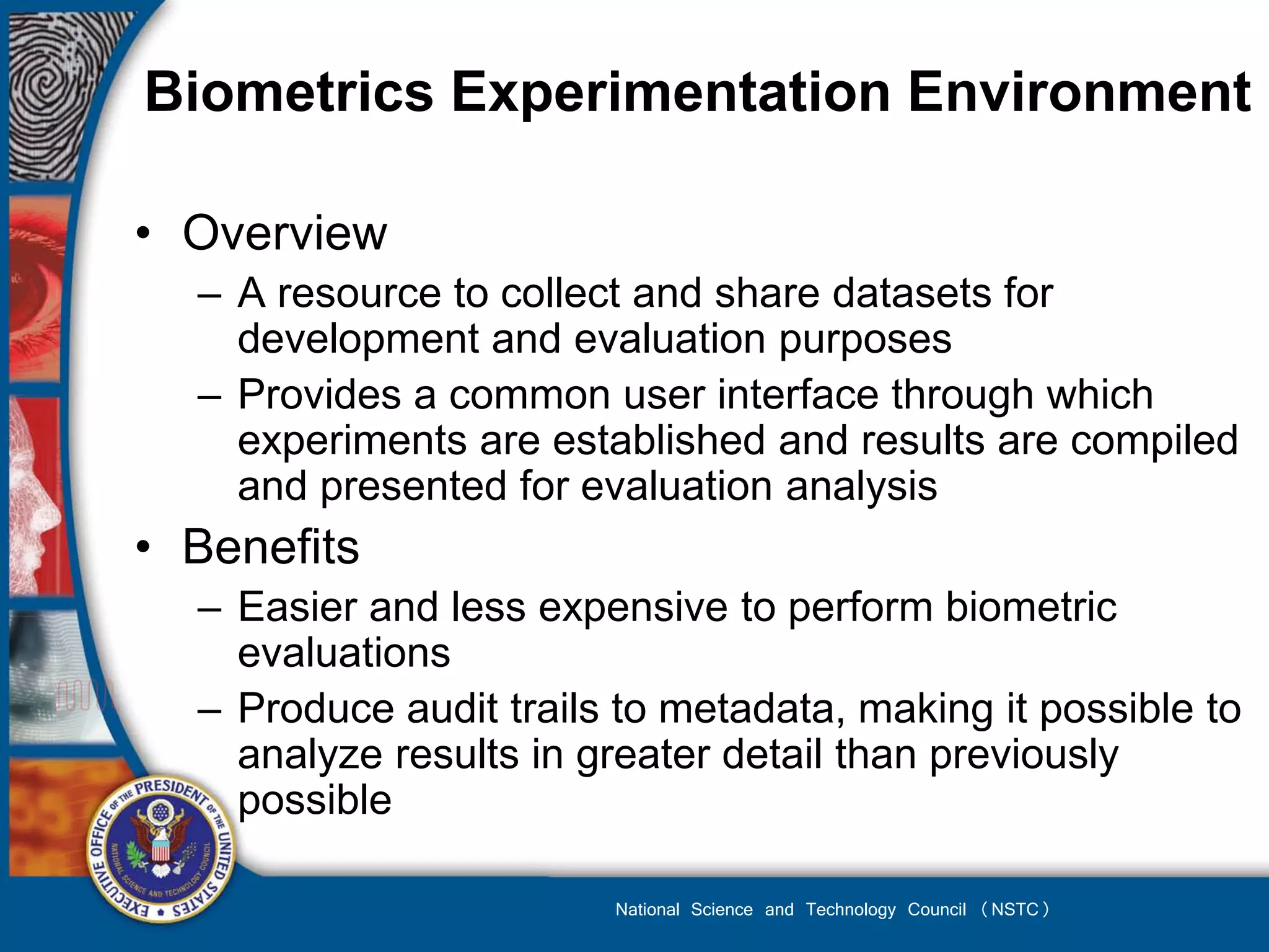 Biometrics Experimentation Environment

• Overview
  – A resource to collect and share datasets for
    development and evaluation purposes
  – Provides a common user interface through which
    experiments are established and results are compiled
    and presented for evaluation analysis
• Benefits
  – Easier and less expensive to perform biometric
    evaluations
  – Produce audit trails to metadata, making it possible to
    analyze results in greater detail than previously
    possible

                        National Science and Technology Council (NSTC)
 