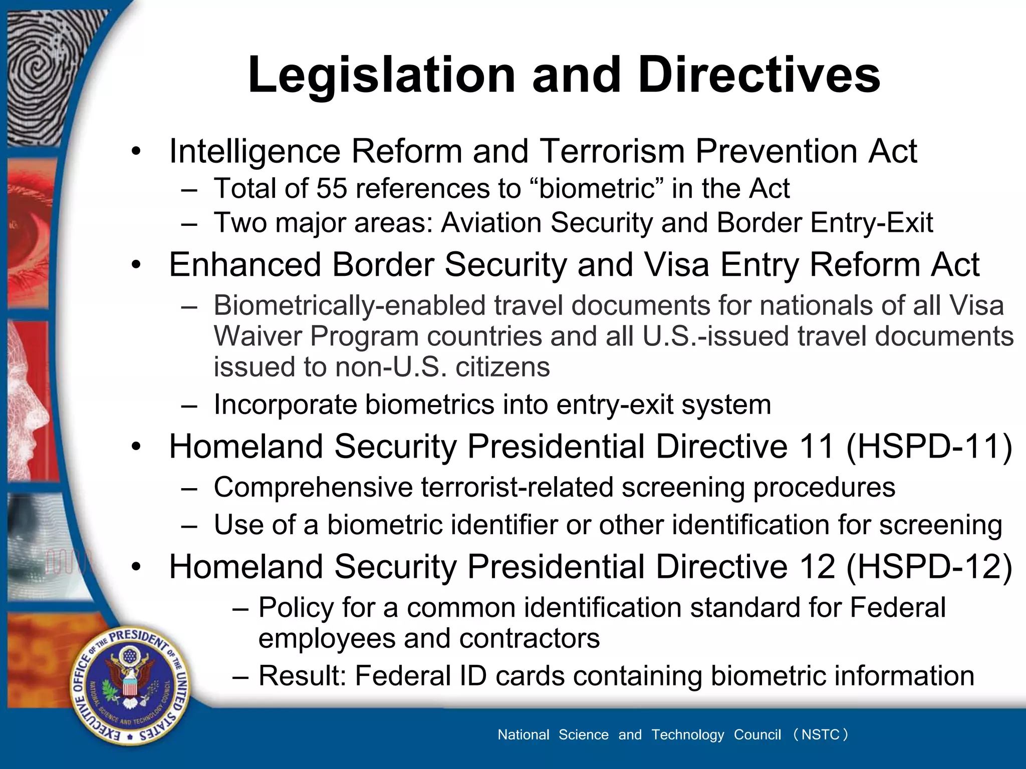 Legislation and Directives
• Intelligence Reform and Terrorism Prevention Act
   – Total of 55 references to “biometric” in the Act
   – Two major areas: Aviation Security and Border Entry-Exit
• Enhanced Border Security and Visa Entry Reform Act
   – Biometrically-enabled travel documents for nationals of all Visa
     Waiver Program countries and all U.S.-issued travel documents
     issued to non-U.S. citizens
   – Incorporate biometrics into entry-exit system
• Homeland Security Presidential Directive 11 (HSPD-11)
   – Comprehensive terrorist-related screening procedures
   – Use of a biometric identifier or other identification for screening
• Homeland Security Presidential Directive 12 (HSPD-12)
       – Policy for a common identification standard for Federal
         employees and contractors
       – Result: Federal ID cards containing biometric information
                             National Science and Technology Council (NSTC)
 
