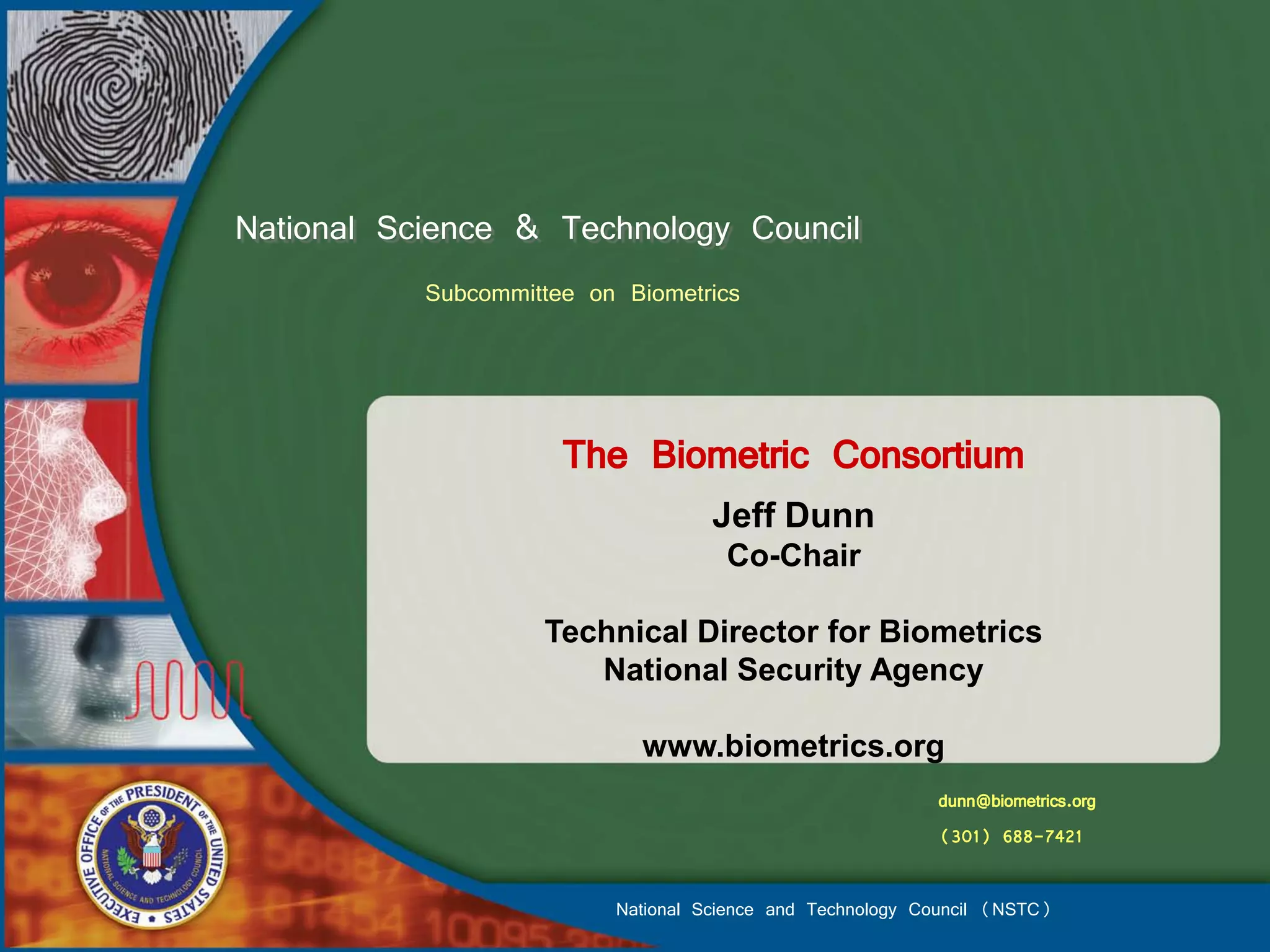 National Science & Technology Council
           Subcommittee on Biometrics



                      The Biometric Consortium
                                    Jeff Dunn
                                     Co-Chair

                    Technical Director for Biometrics
                       National Security Agency

                            www.biometrics.org
                                                           dunn@biometrics.org
                                                           (301) 688-7421

                          National Science and Technology Council (NSTC)
 