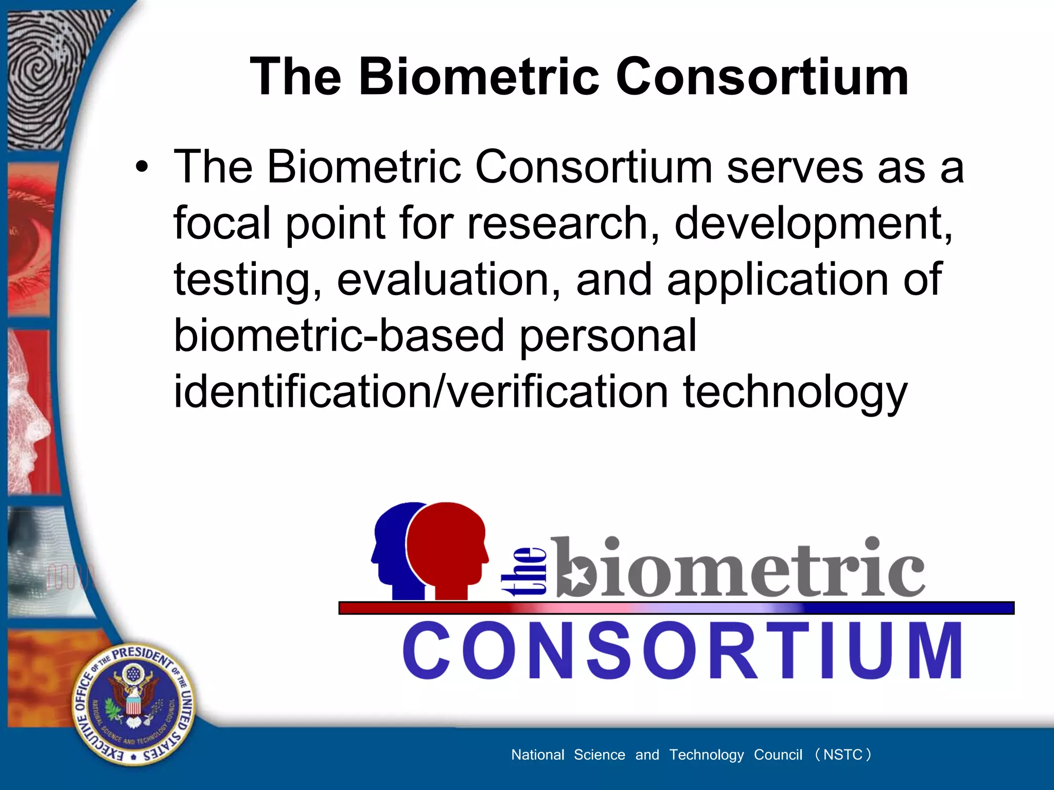 The Biometric Consortium
• The Biometric Consortium serves as a
  focal point for research, development,
  testing, evaluation, and application of
  biometric-based personal
  identification/verification technology




                  National Science and Technology Council (NSTC)
 