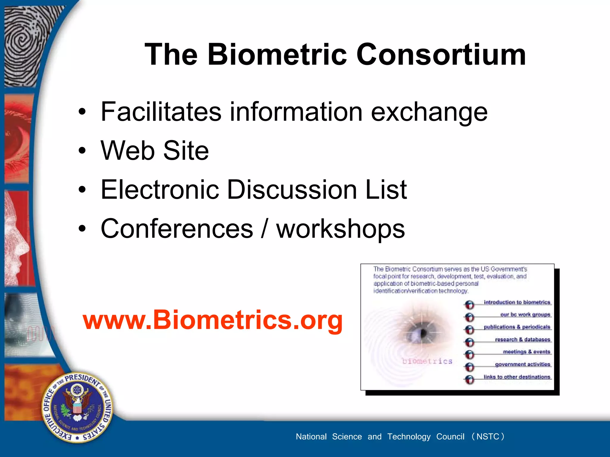 The Biometric Consortium
•   Facilitates information exchange
•   Web Site
•   Electronic Discussion List
•   Conferences / workshops


www.Biometrics.org



                    National Science and Technology Council (NSTC)
 