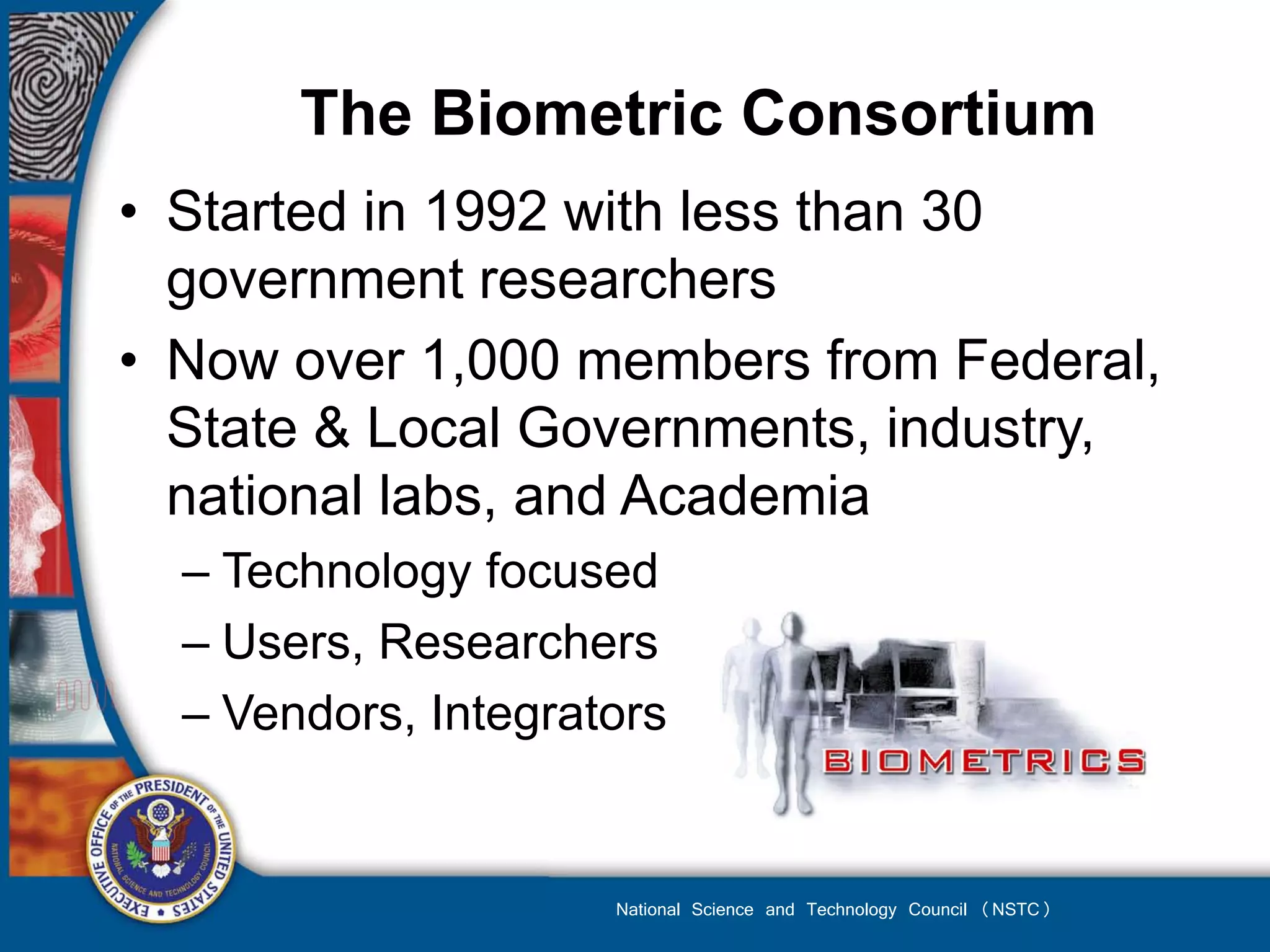 The Biometric Consortium
• Started in 1992 with less than 30
  government researchers
• Now over 1,000 members from Federal,
  State & Local Governments, industry,
  national labs, and Academia
  – Technology focused
  – Users, Researchers
  – Vendors, Integrators


                     National Science and Technology Council (NSTC)
 