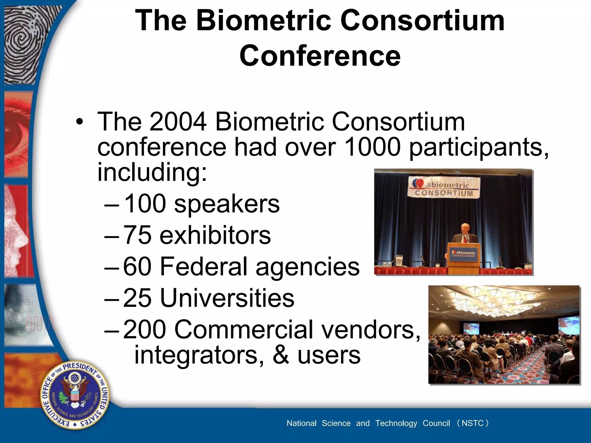 The Biometric Consortium
            Conference

• The 2004 Biometric Consortium
  conference had over 1000 participants,
  including:
   – 100 speakers
   – 75 exhibitors
   – 60 Federal agencies
   – 25 Universities
   – 200 Commercial vendors,
      integrators, & users

                 National Science and Technology Council (NSTC)
 