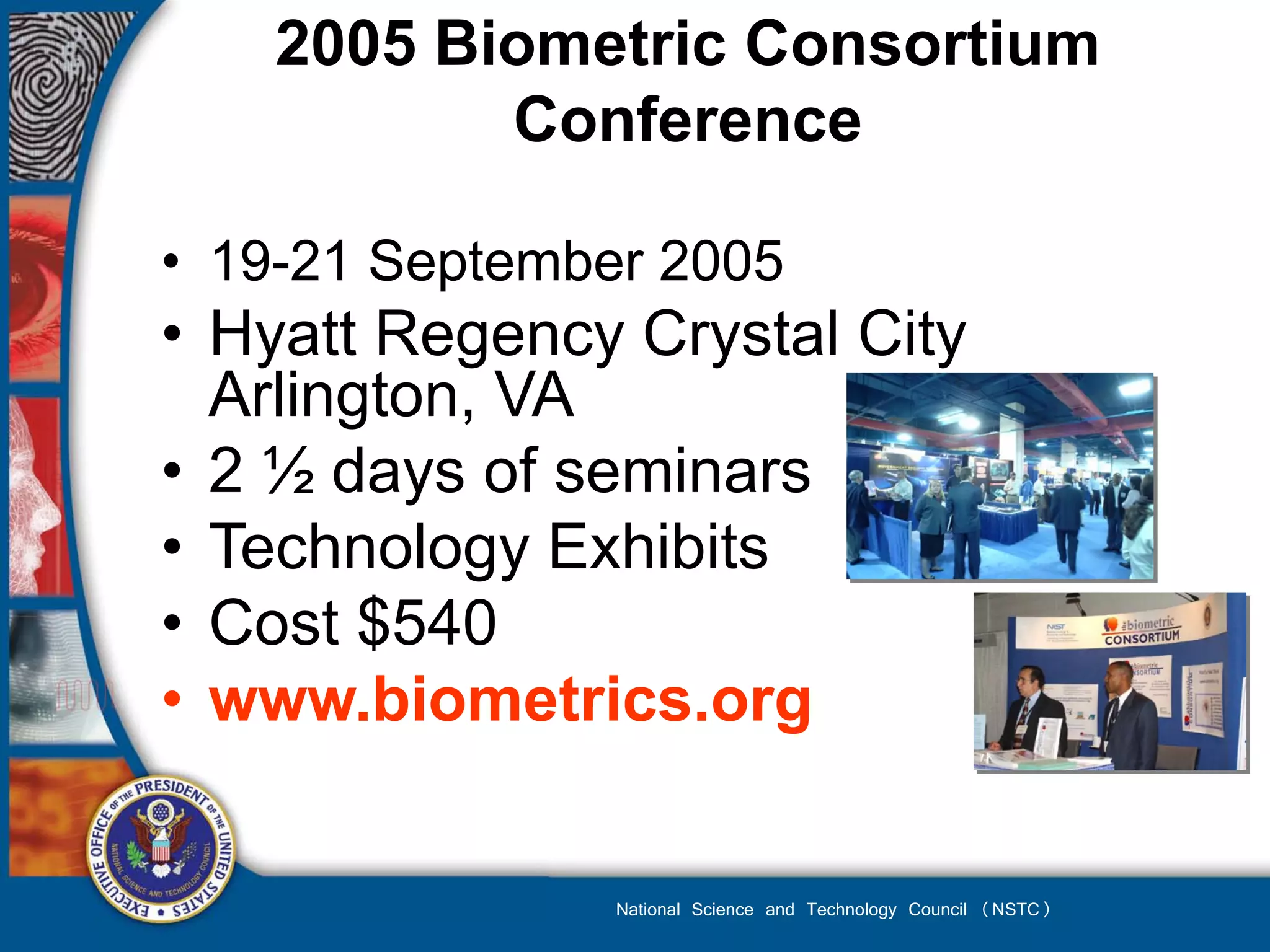 2005 Biometric Consortium
           Conference

• 19-21 September 2005
• Hyatt Regency Crystal City
  Arlington, VA
• 2 ½ days of seminars
• Technology Exhibits
• Cost $540
• www.biometrics.org


                National Science and Technology Council (NSTC)
 