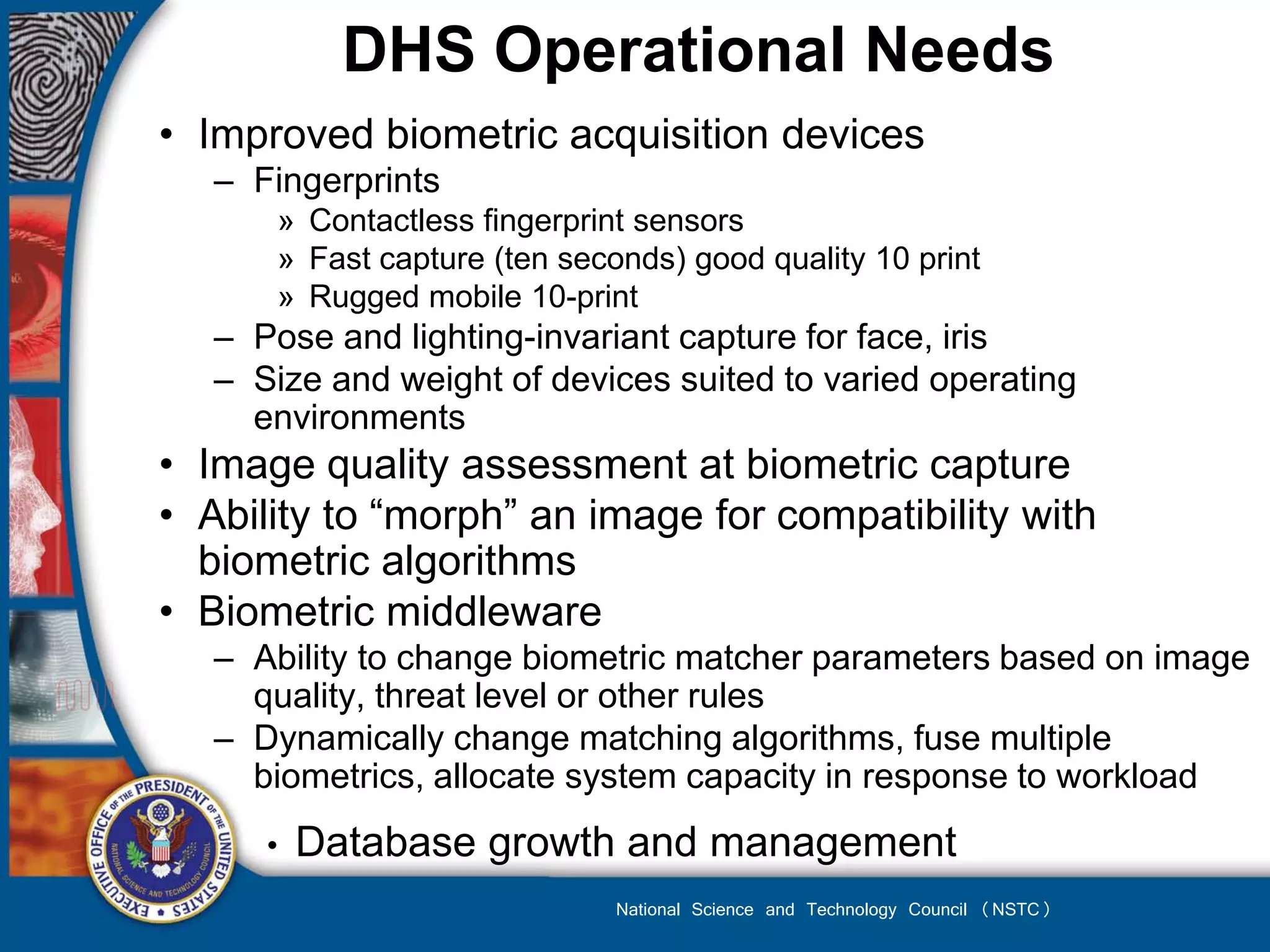 DHS Operational Needs
• Improved biometric acquisition devices
   – Fingerprints
       » Contactless fingerprint sensors
       » Fast capture (ten seconds) good quality 10 print
       » Rugged mobile 10-print
   – Pose and lighting-invariant capture for face, iris
   – Size and weight of devices suited to varied operating
     environments
• Image quality assessment at biometric capture
• Ability to “morph” an image for compatibility with
  biometric algorithms
• Biometric middleware
   – Ability to change biometric matcher parameters based on image
     quality, threat level or other rules
   – Dynamically change matching algorithms, fuse multiple
     biometrics, allocate system capacity in response to workload
      •   Database growth and management
                               National Science and Technology Council (NSTC)
 